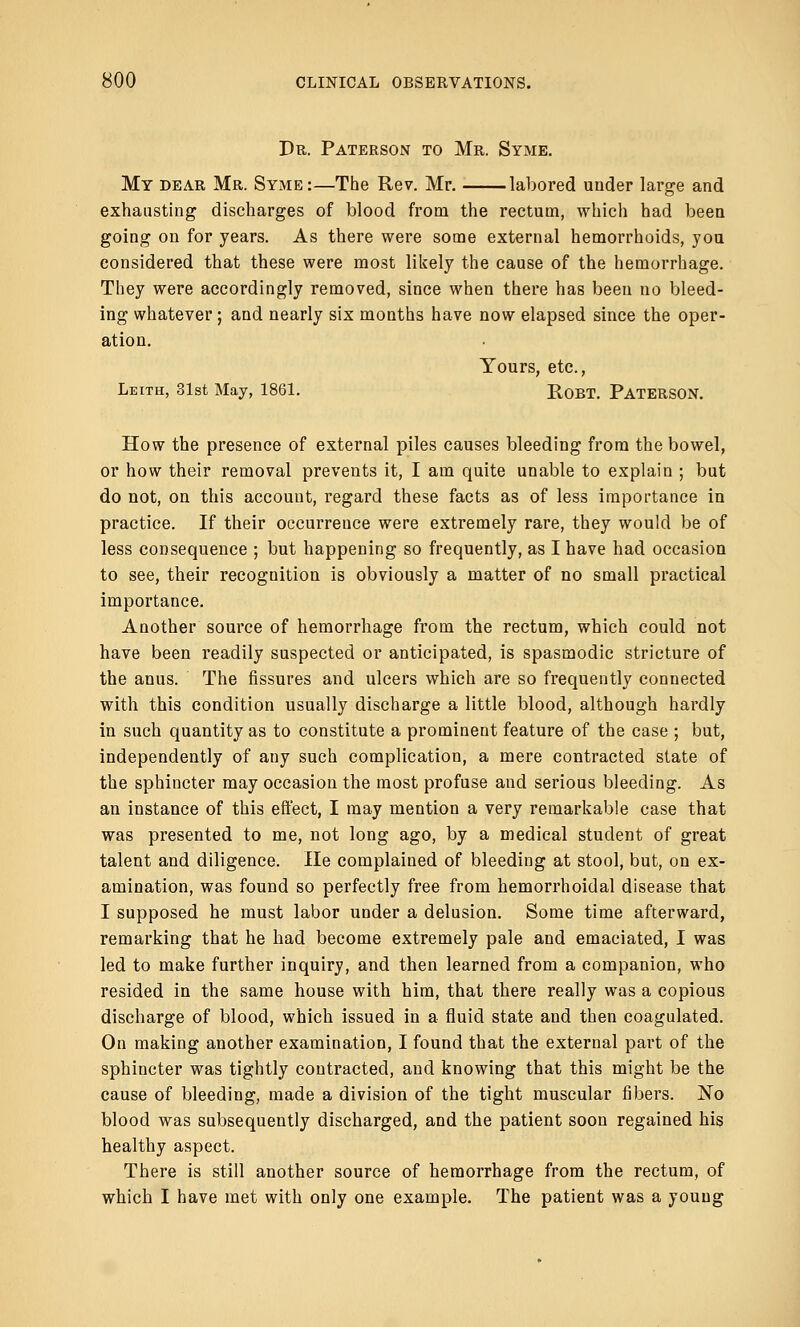 Dr. Paterson to Mr. Syme. My dear Mr. Syme:—The Rev. Mr. labored under large and exhausting discharges of blood from the rectum, which had been going on for years. As there were some external hemorrhoids, you considered that these were most likely the cause of the hemorrhage. They were accordingly removed, since when there has been no bleed- ing whatever; and nearly six months have now elapsed since the oper- ation. Yours, etc., Leith, 31st May, 1861. RoBT. PATERSON. How the presence of external piles causes bleeding from the bowel, or how their removal prevents it, I am quite unable to explain ; but do not, on this account, regard these facts as of less importance in practice. If their occurrence were extremely rare, they would be of less consequence ; but happening so frequently, as I have had occasion to see, their recognition is obviously a matter of no small practical importance. Another source of hemorrhage from the rectum, which could not have been readily suspected or anticipated, is spasmodic stricture of the anus. The fissures and ulcers which are so frequently connected with this condition usually discharge a little blood, although hardly in such quantity as to constitute a prominent feature of the case ; but, independently of any such complication, a mere contracted state of the sphincter may occasion the most profuse and serious bleeding. As an instance of this effect, I may mention a very remarkable case that was presented to me, not long ago, by a medical student of great talent and diligence. He complained of bleeding at stool, but, on ex- amination, was found so perfectly free from hemorrhoidal disease that I supposed he must labor under a delusion. Some time afterward, remarking that he had become extremely pale and emaciated, I was led to make further inquiry, and then learned from a companion, who resided in the same house with him, that there really was a copious discharge of blood, which issued in a fluid state and then coagulated. On making another examination, I found that the external part of the sphincter was tightly contracted, and knowing that this might be the cause of bleeding, made a division of the tight muscular fibers. No blood was subsequently discharged, and the patient soon regained his healthy aspect. There is still another source of hemorrhage from the rectum, of which I have met with only one example. The patient was a youug