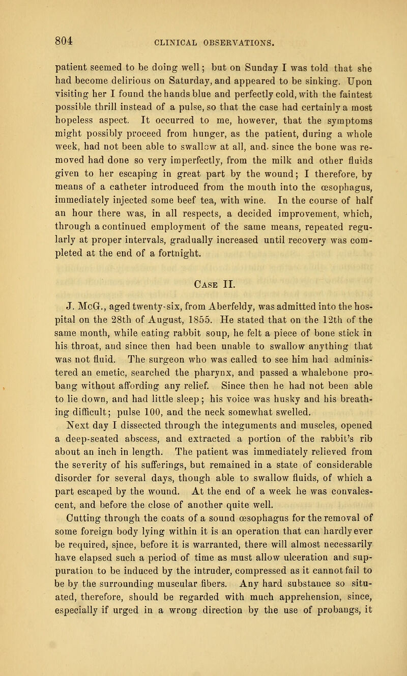 patient seemed to be doing well; but on Sunday I was told that she had become delirious on Saturday, and appeared to be sinking. Upon visiting her I found the hands blue and perfectly cold, with the faintest possible thrill instead of a pulse, so that the case had certainly a most hopeless aspect. It occurred to me, however, that the symptoms might possibly proceed from hunger, as the patient, during a whole week, had not been able to swallow at all, and. since the bone was re- moved had done so very imperfectly, from the milk and other fluids given to her escaping in great part by the wound; I therefore, by means of a catheter introduced from the mouth into the oesophagus, immediately injected some beef tea, with wine. In the course of half an hour there was, in all respects, a decided improvement, which, through a continued employment of the same means, repeated regu- larly at proper intervals, gradually increased until recovery was com- pleted at the end of a fortnight. Case II. J. McGr., aged twenty-six, from Aberfeldy, was admitted into the hos- pital on the 28th of August, 1855. He stated that on the 12th of the same month, while eating rabbit soup, he felt a piece of bone stick in his throat, and since then had been unable to swallow anything that was not fluid. The surgeon who was called to see him had adminis- tered an emetic, searched the pharynx, and passed a whalebone pro- bang without affording any relief. Since then he had not been able to lie down, and had little sleep; his voice was husky and his breath- ing difficult; pulse 100, and the neck somewhat swelled. Next day I dissected through the integuments and muscles, opened a deep-seated abscess, and extracted a portion of the rabbit's rib about an inch in length. The patient was immediately relieved from the severity of his sufferings, but remained in a state of considerable disorder for several days, though able to swallow fluids, of which a part escaped by the wound. At the end of a week he was convales- cent, and before the close of another quite well. Cutting through the coats of a sound oesophagus for the removal of some foreign body lying within it is an operation that can hardly ever be required, since, before it is warranted, there will almost necessarily have elapsed such a period of time as must allow ulceration and sup- puration to be induced by the intruder, compressed as it cannot fail to be by the surrounding muscular fibers. Any hard substance so situ- ated, therefore, should be regarded with much apprehension, since, especially if urged in a wrong direction by the use of probangs, it