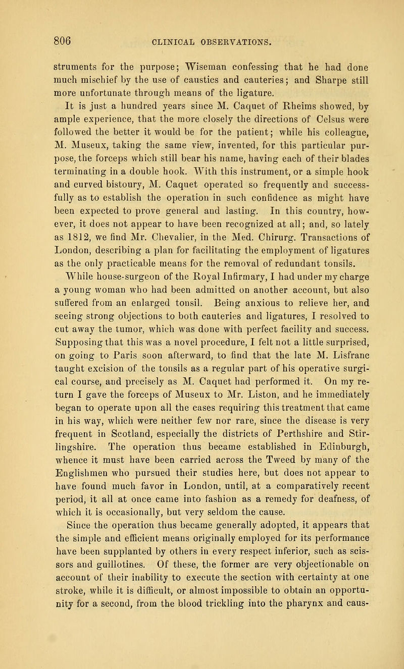 struments for the purpose; Wiseman confessing that he had done much mischief by the use of caustics and cauteries; and Sharpe still more unfortunate through means of the ligature. It is just a hundred years since M. Caquet of Rheims showed, by ample experience, that the more closely the directions of Celsus were followed the better it would be for the patient; while his colleague, M. Museux, taking the same view, invented, for this particular pur- pose, the forceps which still bear his name, having each of their blades terminating in a double hook. With this instrument, or a simple hook and curved bistoury, M. Caquet operated so frequently and success- fully as to establish the operation in such confidence as might have been expected to prove general and lasting. In this country, how- ever, it does not appear to have been recognized at all; and, so lately as 1812, we find Mr. Chevalier, in the Med. Chirurg. Transactions of London, describing a plan for facilitating the employment of ligatures as the only practicable means for the removal of redundant tonsils. While house-surgeon of the Royal Infirmary, I had under my charge a young woman who had been admitted on another account, but also suffered from an enlarged tonsil. Being anxious to relieve her, and seeing strong objections to both cauteries and ligatures, I resolved to cut away the tumor, which was done with perfect facility and success. Supposing that this was a novel procedure, I felt not a little surprised, on going to Paris soon afterward, to find that the late M. Lisfranc taught excision of the tonsils as a regular part of his operative surgi- cal course, and precisely as M. Caquet had performed it. On my re- turn I gave the forceps of Museux to Mr. Liston, and he immediately began to operate upon all the cases requiring this treatment that came in his way, which were neither few nor rare, since the disease is very frequent in Scotland, especially the districts of Perthshire and Stir- lingshire. The operation thus became established in Edinburgh, whence it must have been carried across the Tweed by many of the Englishmen who pursued their studies here, but does not appear to have found much favor in London, until, at a comparatively recent period, it all at once came into fashion as a remedy for deafness, of which it is occasionally, but very seldom the cause. Since the operation thus became generally adopted, it appears that the simple and efficient means originally employed for its performance have been supplanted by others in every respect inferior, such as scis- sors and guillotines. Of these, the former are very objectionable on account of their inability to execute the section with certainty at one stroke, while it is difficult, or almost impossible to obtain an opportu- nity for a second, from the blood trickling into the pharynx and caus-