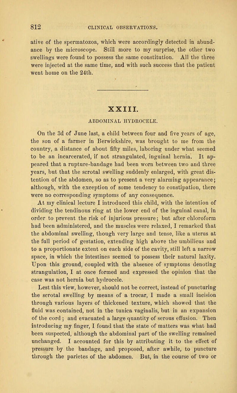 ative of the spermatozoa, which were accordingly detected in abund- ance by the microscope. Still more to my surprise, the other two swellings were found to possess the same constitution. All the three were injected at the same time, and with such success that the patient went home on the 24th. XXIII. ABDOMINAL HYDROCELE. On the 3d of June last, a child between four and five years of age, the son of a farmer in Berwickshire, was brought to me from the country, a distance of about fifty miles, laboring under what seemed to be an incarcerated, if not strangulated, inguinal hernia. It ap- peared that a rupture-bandage had been worn between two and three years, but that the scrotal swelling suddenly enlarged, with great dis- tention of the abdomen, so as to present a very alarming appearance; although, with the exception of some tendency to constipation, there were no corresponding symptoms of any consequence. At my clinical lecture I introduced this child, with the intention of dividing the tendinous ring at the lower end of the inguinal canal, in order to prevent the risk of injurious pressure; but after chloroform had been administered, and the muscles were relaxed, I remarked that the abdominal swelling, though very large and tense, like a uterus at the full period of gestation, extending high above the umbilicus and to a proportionate extent on each side of the cavity, still left a narrow space, in which the intestines seemed to possess their natural laxity. Upon this ground, coupled with the absence of symptoms denoting strangulation, I at once formed and expressed the opinion that the case was not hernia but hydrocele. Lest this view, however, should not be correct, instead of puncturing the scrotal swelling by means of a trocar, I made a small incision through various layers of thickened texture, which showed that the fluid was contained, not in the tunica vaginalis, but in an expansion of the cord ; and evacuated a large quantity of serous effusion. Then introducing my finger, I found that the state of matters was what had been suspected, although the abdominal part of the swelling remained unchanged. I accounted for this by attributing it to the effect of pressure by the bandage, and proposed, after awhile, to puncture through the parietes of the abdomen. But, in the course of two or