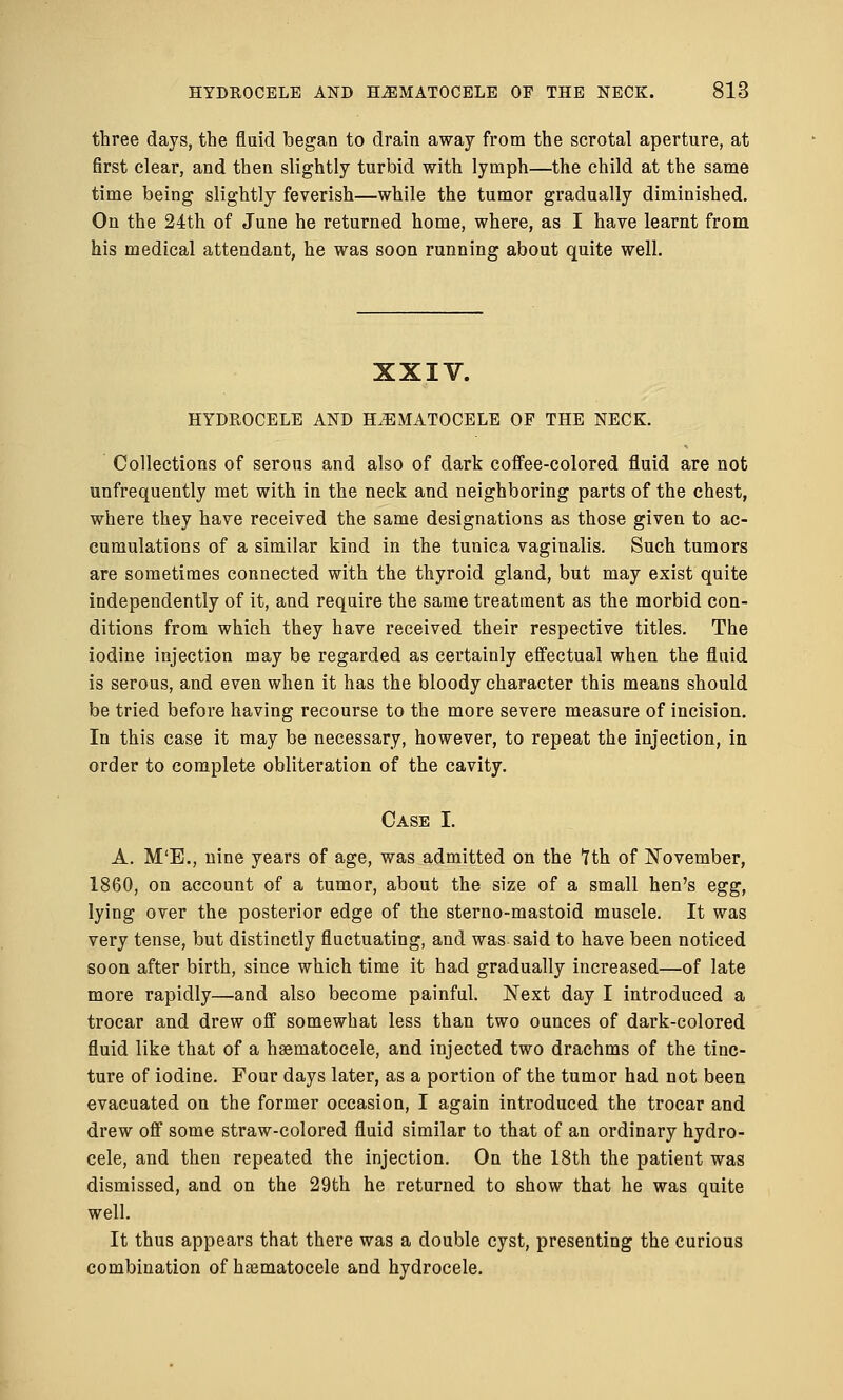 three days, the fluid began to drain away from the scrotal aperture, at first clear, and then slightly turbid with lymph—the child at the same time being slightly feverish—while the tumor gradually diminished. On the 24th of June he returned home, where, as I have learnt from his medical attendant, he was soon running about quite well. XXIV. HYDROCELE AND HEMATOCELE OF THE NECK. Collections of serous and also of dark coffee-colored fluid are not unfrequently met with in the neck and neighboring parts of the chest, where they have received the same designations as those given to ac- cumulations of a similar kind in the tunica vaginalis. Such tumors are sometimes connected with the thyroid gland, but may exist quite independently of it, and require the same treatment as the morbid con- ditions from which they have received their respective titles. The iodine injection may be regarded as certainly effectual when the fluid is serous, and even when it has the bloody character this means should be tried before having recourse to the more severe measure of incision. In this case it may be necessary, however, to repeat the injection, in order to complete obliteration of the cavity. Case I. A. M'E., nine years of age, was admitted on the Tth of November, 1860, on account of a tumor, about the size of a small hen's egg, lying over the posterior edge of the sterno-mastoid muscle. It was very tense, but distinctly fluctuating, and was- said to have been noticed soon after birth, since which time it had gradually increased—of late more rapidly—and also become painful. Next day I introduced a trocar and drew off somewhat less than two ounces of dark-colored fluid like that of a hematocele, and injected two drachms of the tinc- ture of iodine. Four days later, as a portion of the tumor had not been evacuated on the former occasion, I again introduced the trocar and drew off some straw-colored fluid similar to that of an ordinary hydro- cele, and then repeated the injection. On the 18th the patient was dismissed, and on the 29th he returned to show that he was quite well. It thus appears that there was a double cyst, presenting the curious combination of hematocele and hydrocele.