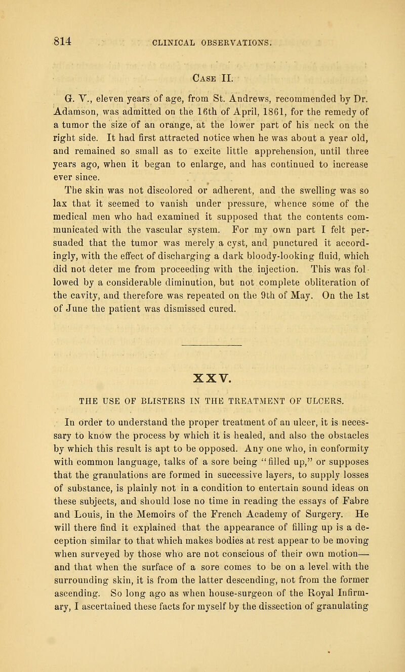 Case II. G. V., eleven years of age, from St. Andrews, recommended by Dr. Adamson, was admitted on the 16th of April, 1861, for the remedy of a tumor the size of an orange, at the lower part of his neck on the right side. It had first attracted notice when he was about a year old, and remained so small as to excite little apprehension, until three years ago, when it began to enlarge, and has continued to increase ever since. The skin was not discolored or adherent, and the swelling was so lax that it seemed to vanish under pressure, whence some of the medical men who had examined it supposed that the contents com- municated with the vascular system. For my own part I felt per- suaded that the tumor was merely a cyst, and punctured it accord- ingly, with the effect of discharging a dark bloody-looking fluid, which did not deter me from proceeding with the injection. This was fol- lowed by a considerable diminution, but not complete obliteration of the cavity, and therefore was repeated on the 9th of May. On the 1st of June the patient was dismissed cured. XXV. THE USE OF BLISTERS IN THE TREATMENT OF ULCERS. In order to understand the proper treatment of an ulcer, it is neces- sary to know the process by which it is healed, and also the obstacles by which this result is apt to be opposed. Any one who, in conformity with common language, talks of a sore being filled up, or supposes that the granulations are formed in successive layers, to supply losses of substance, is plainly not in a condition to entertain sound ideas on these subjects, and should lose no time in reading the essays of Fabre and Louis, in the Memoirs of the French Academy of Surgery. He will there find it explained that the appearance of filling up is a de- ception similar to that which makes bodies at rest appear to be moving when surveyed by those who are not conscious of their own motion— and that when the surface of a sore comes to be on a level with the surrounding skin, it is from the latter descending, not from the former ascending. So long ago as when house-surgeon of the Royal Infirm- ary, I ascertained these facts for myself by the dissection of granulating