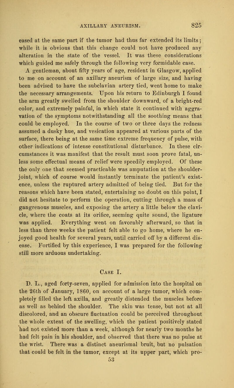 eased at the same part if the tumor had thus far extended its limits ; while it is obvious that this change could not have produced any alteration in the state of the vessel. It was these considerations which guided me safely through the following very formidable case. A gentleman, about fifty years of age, resident in Glasgow, applied to me on account of an axillary aneurism of large size, and having been advised to have the subclavian artery tied, went home to make the necessary arrangements. Upon his return to Edinburgh I found the arm greatly swelled from the shoulder downward, of a bright-red color, and extremely painful, in which state it continued with aggra- vation of the symptoms notwithstanding all the soothing means that could be employed. In the course of two or three davs the redness assumed a dusky hue, and vesication appeared at various parts of the surface, there being at the same time extreme frequency of pulse, with other indications of intense constitutional disturbance. In these cir- cumstances it was manifest that the result must soon prove fatal, un- less some effectual means of relief were speedily employed. Of these the only one that seemed practicable was amputation at the shoulder- joint, which of course would instantly terminate the patient's exist- ence, unless the ruptured artery admitted of being tied. But for the reasons which have been stated, entertaining no doubt on this point, I did not hesitate to perform the operation, cutting through a mass of gangrenous muscles, and exposing the artery a little below the clavi- cle, where the coats at its orifice, seeming quite sound, the ligature was applied. Everything went on favorably afterward, so that in less than three weeks the patient felt able to go home, where he en- joyed good health for several years, until carried off by a different dis- ease. Fortified by this experience, I was prepared for the following still more arduous undertaking. Case I. D. L., aged forty-seven, applied for admission into the hospital on the 26th of January, 1860, on account of a large tumor, which com- pletely filled the left axilla, and greatly distended the muscles before as well as behind the shoulder. The skin was tense, but not at all discolored, and an obscure fluctuation could be perceived throughout the whole extent of the swelling, which the patient positively stated had not existed more than a week, although for nearly two months he had felt pain in his shoulder, and observed that there was no pulse at the wrist. There was a distinct aneurismal bruit, but no pulsation that could be felt in the tumor, except at its upper part, which pro- 53