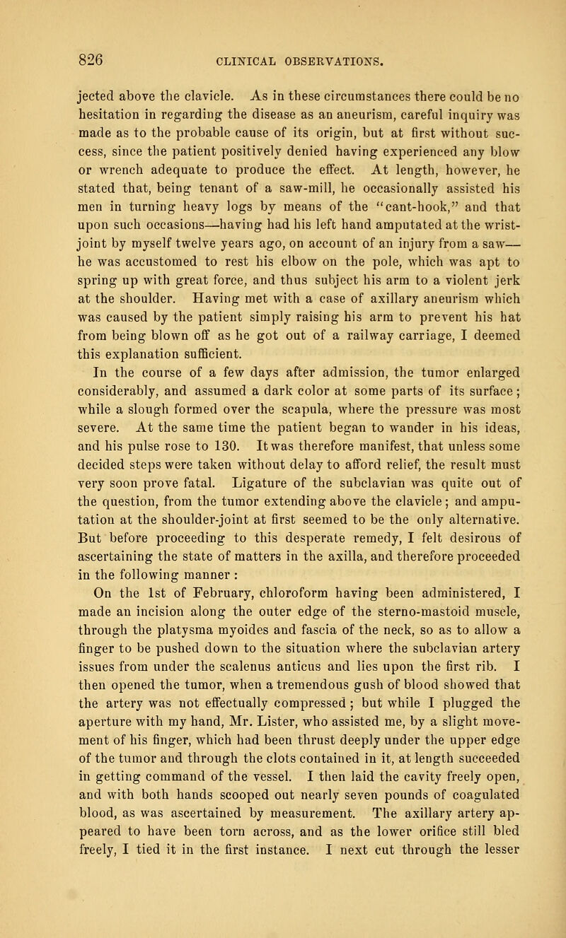 jected above the clavicle. As in these circumstances there could be no hesitation in regarding the disease as an aneurism, careful inquiry was made as to the probable cause of its origin, but at first without suc- cess, since the patient positively denied having experienced any blow or wrench adequate to produce the effect. At length, however, he stated that, being tenant of a saw-mill, he occasionally assisted his men in turning heavy logs by means of the cant-hook, and that upon such occasions—-having had his left hand amputated at the wrist- joint by myself twelve years ago, on account of an injury from a saw— he was accustomed to rest his elbow on the pole, which was apt to spring up with great force, and thus subject his arm to a violent jerk at the shoulder. Having met with a case of axillary aneurism which was caused by the patient simply raising his arm to prevent his hat from being blown off as he got out of a railway carriage, I deemed this explanation sufficient. In the course of a few days after admission, the tumor enlarged considerably, and assumed a dark color at some parts of its surface; while a slough formed over the scapula, where the pressure was most severe. At the same time the patient began to wander in his ideas, and his pulse rose to 130. It was therefore manifest, that unless some decided steps were taken without delay to afford relief, the result must very soon prove fatal. Ligature of the subclavian was quite out of the question, from the tumor extending above the clavicle; and ampu- tation at the shoulder-joint at first seemed to be the only alternative. But before proceeding to this desperate remedy, I felt desirous of ascertaining the state of matters in the axilla, and therefore proceeded in the following manner : On the 1st of February, chloroform having been administered, I made an incision along the outer edge of the sterno-mastoid muscle, through the platysma myoides and fascia of the neck, so as to allow a finger to be pushed down to the situation where the subclavian artery issues from under the scalenus anticus and lies upon the first rib. I then opened the tumor, when a tremendous gush of blood showed that the artery was not effectually compressed; but while I plugged the aperture with my hand, Mr. Lister, who assisted me, by a slight move- ment of his finger, which had been thrust deeply under the upper edge of the tumor and through the clots contained in it, at length succeeded in getting command of the vessel. I then laid the cavity freely open, and with both hands scooped out nearly seven pounds of coagulated blood, as was ascertained by measurement. The axillary artery ap- peared to have been torn across, and as the lower orifice still bled freely, I tied it in the first instance. I next cut through the lesser