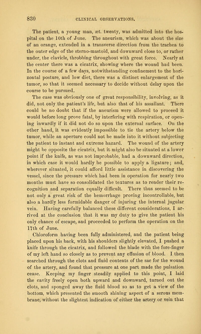 The patient, a young man, set. twenty, was admitted into the hos- pital on the 10th of June. The aneurism, which was about the size of an orange, extended in a transverse direction from the trachea to the outer edge of the sterno-mastoid, and downward close to, or rather under, the clavicle, throbbing throughout with great force. Nearly at the center there was a cicatrix, showing where the wound had been. In the course of a few days, notwithstanding confinement to the hori- zontal posture, and low diet, there was a distinct enlargement of the tumor, so that it seemed necessary to decide without delay upon the course to be pursued. The case was obviously one of great responsibility, involving, as it did, not only the patient's life, but also that of his assailant. There could be no doubt that if the aneurism were allowed to proceed it would before long prove fatal, by interfering with respiration, or open- ing inwardly if it did not do so upon the external surface. On the other hand, it was evidently impossible to tie the artery below the tumor, while an aperture could not be made into it without subjecting the patient to instant and extreme hazard. The wound of the artery might be opposite the cicatrix, but it might also be situated at a lower point if the knife, as was not improbable, had a downward direction, in which case it would hardly be possible to apply a ligature; and, wherever situated, it could afford little assistance in discovering the vessel, since the pressure which had been in operation for nearly two months must have so consolidated the textures as to render their re- cognition and separation equally difficult. There thus seemed to be not only a great risk of the hemorrhage proving incontrollable, but also a hardly less formidable danger of injuring the internal jugular vein. Having carefully balanced these different considerations, I ar- rived at the conclusion that it was my duty to give the patient his only chance of escape, and proceeded to perform the operation on the 17th of June. Chloroform having been fully administered, and the patient being placed upon his back, with his shoulders slightly elevated, I pushed a knife through the cicatrix, and followed the blade with the fore-finger of my left hand so closely as to prevent any effusion of blood. I then searched through the clots and fluid contents of the sac for the wound of the artery, and found that pressure at one part made the pulsation cease. Keeping my finger steadily applied to this point, I laid the cavity freely open both upward and downward, turned out the clots, and sponged away the fluid blood so as to get a view of the bottom, which presented the smooth shining aspect of a serous mem- brane, without the slightest indication of either the artery or vein that