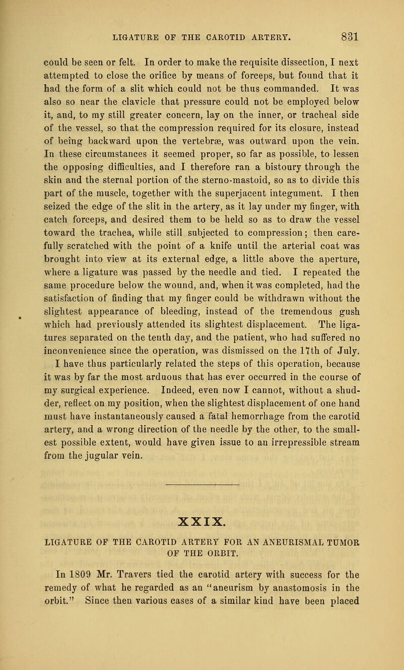 could be seen or felt. In order to make the requisite dissection, I next attempted to close the orifice by means of forceps, but found that it had the form of a slit which could not be thus commanded. It was also so near the clavicle that pressure could not be employed below it, and, to my still greater concern, lay on the inner, or tracheal side of the vessel, so that the compression required for its closure, instead of being backward upon the vertebra?, was outward upon the vein. In these circumstances it seemed proper, so far as possible, to lessen the opposing difficulties, and I therefore ran a bistoury through the skin and the sternal portion of the sterno-mastoid, so as to divide this part of the muscle, together with the superjacent integument. I then seized the edge of the slit in the artery, as it lay under my finger, with catch forceps, and desired them to be held so as to draw the vessel toward the trachea, while still subjected to compression; then care- fully scratched with the point of a knife until the arterial coat was brought into view at its external edge, a little above the aperture, where a ligature was passed by the needle and tied. I repeated the same procedure below the wound, and, when it was completed, had the satisfaction of finding that my finger could be withdrawn without the slightest appearance of bleeding, instead of the tremendous gush which had previously attended its slightest displacement. The liga- tures separated on the tenth day, and the patient, who had suffered no inconvenience since the operation, was dismissed on the 17th of July. I have thus particularly related the steps of this operation, because it was by far the most arduous that has ever occurred in the course of my surgical experience. Indeed, even now I cannot, without a shud- der, reflect on my position, when the slightest displacement of one hand must have instantaneously caused a fatal hemorrhage from the carotid artery, and a wrong direction of the needle by the other, to the small- est possible extent, would have given issue to an irrepressible stream from the jugular vein. XXIX. LIGATURE OF THE CAROTID ARTERY FOR AN ANEURISMAL TUMOR OF THE ORBIT. In 1809 Mr. Travers tied the carotid artery with success for the remedy of what he regarded as an aneurism by anastomosis in the orbit. Since then various cases of a similar kind have been placed