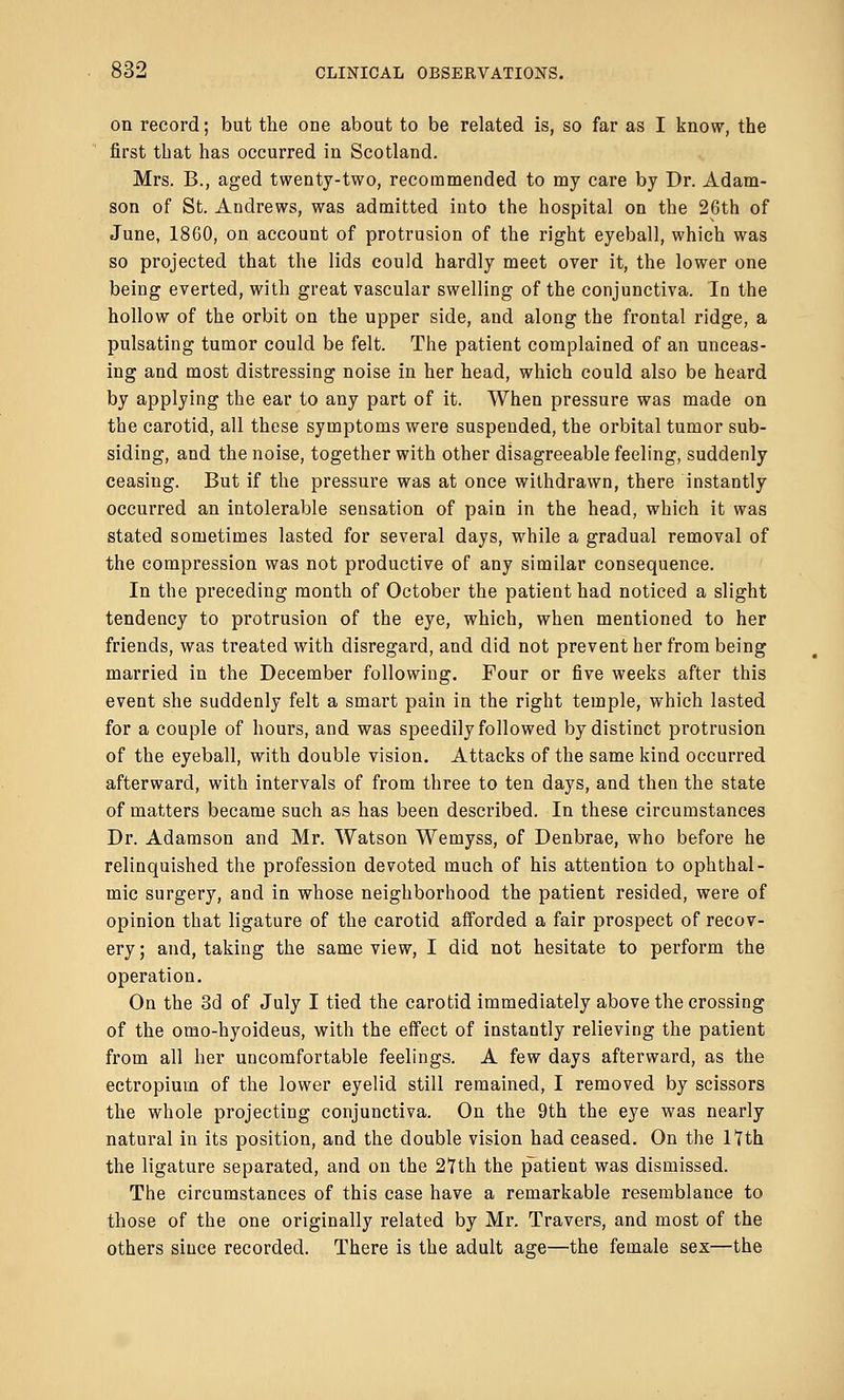 on record; but the one about to be related is, so far as I know, the first that has occurred in Scotland. Mrs. B., aged twenty-two, recommended to my care by Dr. Adam- son of St. Andrews, was admitted into the hospital on the 26th of June, 1860, on account of protrusion of the right eyeball, which was so projected that the lids could hardly meet over it, the lower one being everted, with great vascular swelling of the conjunctiva. In the hollow of the orbit on the upper side, and along the frontal ridge, a pulsating tumor could be felt. The patient complained of an unceas- ing and most distressing noise in her head, which could also be heard by applying the ear to any part of it. When pressure was made on the carotid, all these symptoms were suspended, the orbital tumor sub- siding, and the noise, together with other disagreeable feeling, suddenly ceasing. But if the pressure was at once withdrawn, there instantly occurred an intolerable sensation of pain in the head, which it was stated sometimes lasted for several days, while a gradual removal of the compression was not productive of any similar consequence. In the preceding month of October the patient had noticed a slight tendency to protrusion of the eye, which, when mentioned to her friends, was treated with disregard, and did not prevent her from being married in the December following. Four or five weeks after this event she suddenly felt a smart pain in the right temple, which lasted for a couple of hours, and was speedily followed by distinct protrusion of the eyeball, with double vision. Attacks of the same kind occurred afterward, with intervals of from three to ten days, and then the state of matters became such as has been described. In these circumstances Dr. Adamson and Mr. Watson Wemyss, of Denbrae, who before he relinquished the profession devoted much of his attention to ophthal- mic surgery, and in whose neighborhood the patient resided, were of opinion that ligature of the carotid afforded a fair prospect of recov- ery; and, taking the same view, I did not hesitate to perform the operation. On the 3d of July I tied the carotid immediately above the crossing of the omo-hyoideus, with the effect of instantly relieving the patient from all her uncomfortable feelings. A few days afterward, as the ectropiurn of the lower eyelid still remained, I removed by scissors the whole projecting conjunctiva. On the 9th the eye was nearly natural in its position, and the double vision had ceased. On the 17th the ligature separated, and on the 27th the patient was dismissed. The circumstances of this case have a remarkable resemblance to those of the one originally related by Mr. Travers, and most of the others since recorded. There is the adult age—the female sex—the