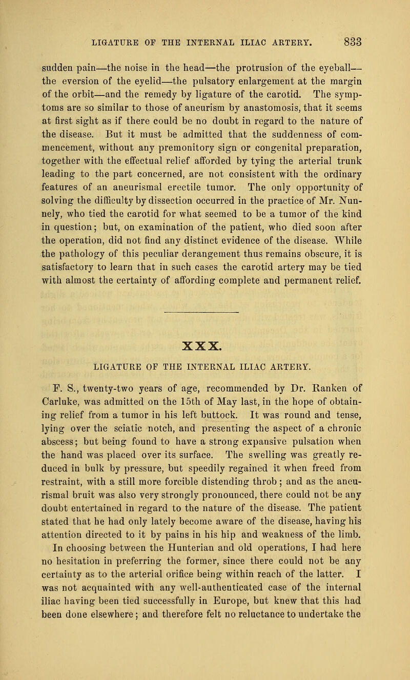 sudden pain—the noise in the head—the protrusion of the eyeball— the eversion of the eyelid—the pulsatory enlargement at the margin of the orbit—and the remedy by ligature of the carotid. The symp- toms are so similar to those of aneurism by anastomosis, that it seems at first sight as if there could be no doubt in regard to the nature of the disease. But it must be admitted that the suddenness of com- mencement, without any premonitory sign or congenital preparation, together with the effectual relief afforded by tying the arterial trunk leading to the part concerned, are not consistent with the ordinary features of an aneurismal erectile tumor. The only opportunity of solving the difficulty by dissection occurred in the practice of Mr. ISTun- nely, who tied the carotid for what seemed to be a tumor of the kind in question; but, on examination of the patient, who died soon after the operation, did not find any distinct evidence of the disease. While the pathology of this peculiar derangement thus remains obscure, it is satisfactory to learn that in such cases the carotid artery may be tied with almost the certainty of affording complete and permanent relief. XXX. LIGATURE OF THE INTERNAL ILIAC ARTERY. F. S., twenty-two years of age, recommended by Dr. Ranken of Carluke, was admitted on the 15th of May last, in the hope of obtain- ing relief from a tumor in his left buttock. It was round and tense, lying over the sciatic notch, and presenting the aspect of a chronic abscess; but being found to have a strong expansive pulsation when the hand was placed over its surface. The swelling was greatly re- duced in bulk by pressure, but speedily regained it when freed from restraint, with a still more forcible distending throb; and as the aneu- rismal bruit was also very strongly pronounced, there could not be any doubt entertained in regard to the nature of the disease. The patient stated that be had only lately become aware of the disease, having his attention directed to it by pains in his hip and weakness of the limb. In choosing between the Hunterian and old operations, I had here no hesitation in preferring the former, since there could not be any certainty as to the arterial orifice being within reach of the latter. I was not acquainted with any well-authenticated case of the internal iliac having been tied successfully in Europe, but knew that this had been done elsewhere; and therefore felt no reluctance to undertake the