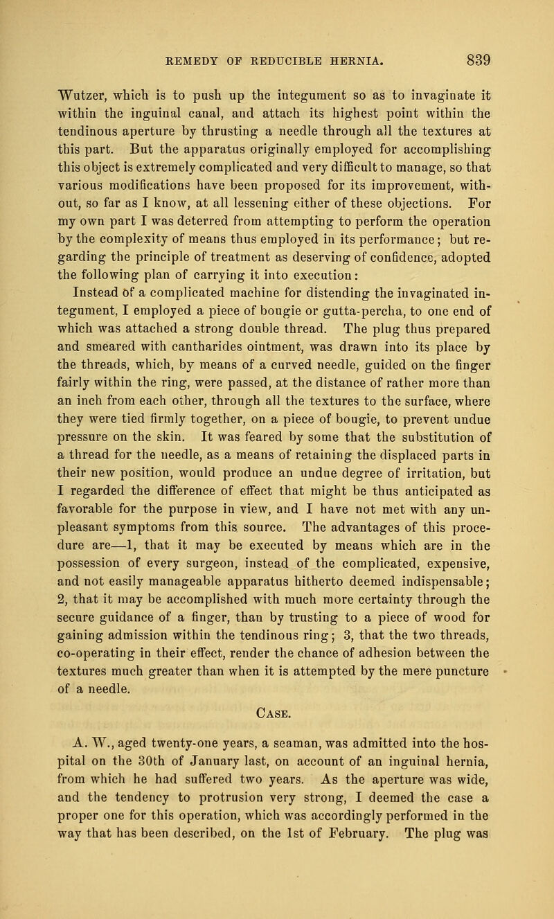 Wutzer, which is to push up the integument so as to invaginate it within the inguinal canal, and attach its highest point within the tendinous aperture by thrusting a needle through all the textures at this part. But the apparatus originally employed for accomplishing this object is extremely complicated and very difficult to manage, so that various modifications have been proposed for its improvement, with- out, so far as I know, at all lessening either of these objections. For my own part I was deterred from attempting to perform the operation by the complexity of means thus employed in its performance; but re- garding the principle of treatment as deserving of confidence, adopted the following plan of carrying it into execution: Instead Of a complicated machine for distending the invaginated in- tegument, I employed a piece of bougie or gutta-percha, to one end of which was attached a strong double thread. The plug thus prepared and smeared with cantharides ointment, was drawn into its place by the threads, which, by means of a curved needle, guided on the finger fairly within the ring, were passed, at the distance of rather more than an inch from each other, through all the textures to the surface, where they were tied firmly together, on a piece of bougie, to prevent undue pressure on the skin. It was feared by some that the substitution of a thread for the needle, as a means of retaining the displaced parts in their new position, would produce an undue degree of irritation, but I regarded the difference of effect that might be thus anticipated as favorable for the purpose in view, and I have not met with any un- pleasant symptoms from this source. The advantages of this proce- dure are—1, that it may be executed by means which are in the possession of every surgeon, instead of the complicated, expensive, and not easily manageable apparatus hitherto deemed indispensable; 2, that it may be accomplished with much more certainty through the secure guidance of a finger, than by trusting to a piece of wood for gaining admission within the tendinous ring; 3, that the two threads, co-operating in their effect, render the chance of adhesion between the textures much greater than when it is attempted by the mere puncture of a needle. Case. A. W., aged twenty-one years, a seaman, was admitted into the hos- pital on the 30th of January last, on account of an inguinal hernia, from which he had suffered two years. As the aperture was wide, and the tendency to protrusion very strong, I deemed the case a proper one for this operation, which was accordingly performed in the way that has been described, on the 1st of February. The plug was
