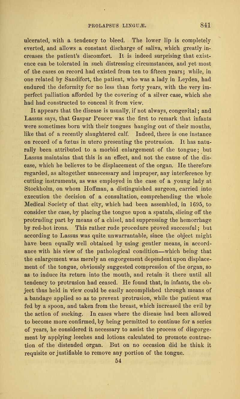 ulcerated, with a tendency to bleed. The lower lip is completely- everted, and allows a constant discharge of saliva, which greatly in- creases the patient's discomfort. It is indeed surprising that exist- ence can be tolerated in such distressing circumstances, and yet most of the cases on record had existed from ten to fifteen years; while, in one related by Sandifort, the patient, who was a lady in Leyden, had endured the deformity for no less than forty years, with the very im- perfect palliation afforded by the covering of a silver case, which she had had constructed to conceal it from view. It appears that the disease is usually, if not always, congenital; and Lassus says, that Gaspar Peucer was the first to remark that infants were sometimes born with their tongues hanging out of their mouths, like that of a recently slaughtered calf. Indeed, there is one instance on record of a foetus in utero presenting the protrusion. It has natu- rally been attributed to a morbid enlargement of the tongue; but Lassus maintains that this is an effect, and not the cause of the dis- ease, which he believes to be displacement of the organ. He therefore regarded, as altogether unnecessary and improper, any interference by cutting instruments, as was employed in the case of a young lady at Stockholm, on whom Hoffman, a distinguished surgeon, carried into execution the decision of a consultation, comprehending the whole Medical Society of that city, which had been assembled, in 1695, to consider the case, by placing the tongue upon a spatula, slicing off the protruding part by means of a chisel, and suppressing the hemorrhage by red-hot irons. This rather rude procedure proved successful; but according to Lassus was quite unwarrantable, since the object might have been equally well obtained by using gentler means, in accord- ance with his view of the pathological condition—which being that the enlargement was merely an engorgement dependent upon displace- ment of the tongue, obviously suggested compression of the organ, so as to induce its return into the mouth, and retain it there until all tendency to protrusion had ceased. He found that, in infants, the ob- ject thus held in view could be easily accomplished through means of a bandage applied so as to prevent protrusion, while the patient was fed by a spoon, and taken from the breast, which increased the evil by the action of sucking. In cases where the disease had been allowed to become more confirmed, by being permitted to continue for a series of years, he considered it necessary to assist the process of disgorge- ment by applying leeches and lotions calculated to promote contrac- tion of the distended organ. But on no occasion did he think it requisite or justifiable to remove any portion of the tongue. 54