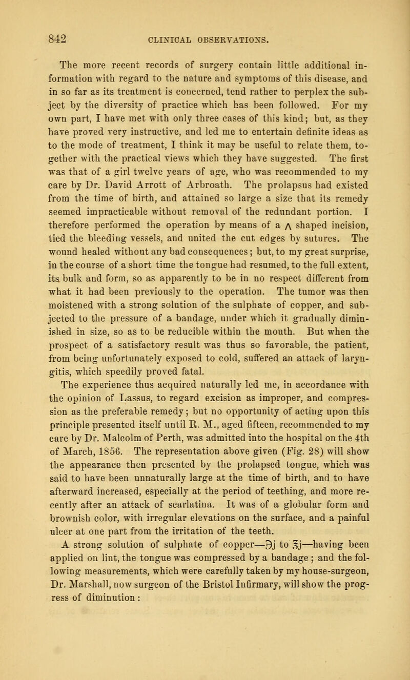 The more recent records of surgery contain little additional in- formation with regard to the nature and symptoms of this disease, and in so far as its treatment is concerned, tend rather to perplex the sub- ject by the diversity of practice which has been followed. For my own part, I have met with only three cases of this kiod; bat, as they have proved very instructive, and led me to entertain definite ideas as to the mode of treatment, I think it may be useful to relate them, to- gether with the practical views which they have suggested. The first was that of a girl twelve years of age, who was recommended to my care by Dr. David Arrott of Arbroath. The prolapsus had existed from the time of birth, and attained so large a size that its remedy seemed impracticable without removal of the redundant portion. I therefore performed the operation by means of a a shaped incision, tied the bleeding vessels, and united the cut edges by sutures. The wound healed without any bad consequences; but,to my great surprise, in the course of a short time the tongue had resumed, to the full extent, its bulk and form, so as apparently to be in no respect different from what it had been previously to the operation. The tumor was then moistened with a strong solution of the sulphate of copper, and sub- jected to the pressure of a bandage, under which it gradually dimin- ished in size, so as to be reducible within the mouth. But when the prospect of a satisfactory result was thus so favorable, the patient, from being unfortunately exposed to cold, suffered an attack of laryn- gitis, which speedily proved fatal. The experience thus acquired naturally led me, in accordance with the opinion of Lassus, to regard excision as improper, and compres- sion as the preferable remedy; but no opportunity of acting upon this principle presented itself until R. M., aged fifteen, recommended to my care by Dr. Malcolm of Perth, was admitted into the hospital on the 4th of March, 1856. The representation above given (Fig. 28) will show the appearance then presented by the prolapsed tongue, which was said to have been unnaturally large at the time of birth, and to have afterward increased, especially at the period of teething, and more re- cently after an attack of scarlatina. It was of a globular form and brownish color, with irregular elevations on the surface, and a painful ulcer at one part from the irritation of the teeth. A strong solution of sulphate of copper—9j to sj—having been applied on lint, the tongue was compressed by a bandage ; and the fol- lowing measurements, which were carefully taken by my house-surgeon, Dr. Marshall, now surgeon of the Bristol Infirmary, will show the prog- ress of diminution :