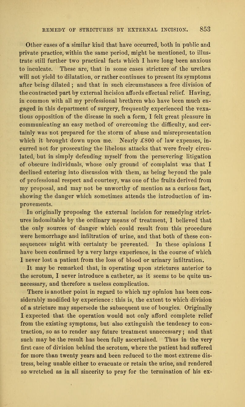 Other cases of a similar kind that have occurred, both in public and private practice, within the same period, might be mentioned, to illus- trate still further two practical facts which I have long been anxious to inculcate. These are, that in some cases stricture of the urethra will not yield to dilatation, or rather continues to present its symptoms after being dilated ; and that in such circumstances a free division of the contracted part by external incision affords effectual relief. Having, in common with all my professional brethren who have been much en- gaged in this department of surgery, frequently experienced the vexa- tious opposition of the disease in such a form, I felt great pleasure in communicating an easy method of overcoming the difficulty, and cer- tainly was not prepared for the storm of abuse and misrepresentation which it brought down upon me. Nearly £800 of law expenses, in- curred not for prosecuting the libelous attacks that were freely circu- lated, but in simply defending myself from the persevering litigation of obscure individuals, whose only ground of complaint was that I declined entering into discussion with them, as being beyond the pale of professional respect and courtesy, was one of the fruits derived from my proposal, and may not be unworthy of mention as a curious fact, showing the danger which sometimes attends the introduction of im- provements. In originally proposing the external incision for remedying strict- ures indomitable by the ordinary means of treatment, I believed that the only sources of danger which could result from this procedure were hemorrhage and infiltration of urine, and that both of these con- sequences might with certainty be prevented. In these opinions I have been confirmed by a very large experience, in the course of which I never lost a patient from the loss of blood or urinary infiltration. It may be remarked that, in operating upon strictures anterior to the scrotum, I never introduce a catheter, as it seems to be quite un- necessary, and therefore a useless complication. There is another point in regard to which my opinion has been con- siderably modified by experience: this is, the extent to which division of a stricture may supersede the subsequent use of bougies. Originally I expected that the operation would not only afford complete relief from the existing symptoms, but also extinguish the tendency to con- traction, so as to render any future treatment unnecessary; and that such may be the result has been fully ascertained. Thus in the very first case of division behind the scrotum, where the patient had suffered for more than twenty years and been reduced to the most extreme dis- tress, being unable either to evacuate or retain the urine, and rendered so wretched as in all sincerity to pray for the termination of his ex-