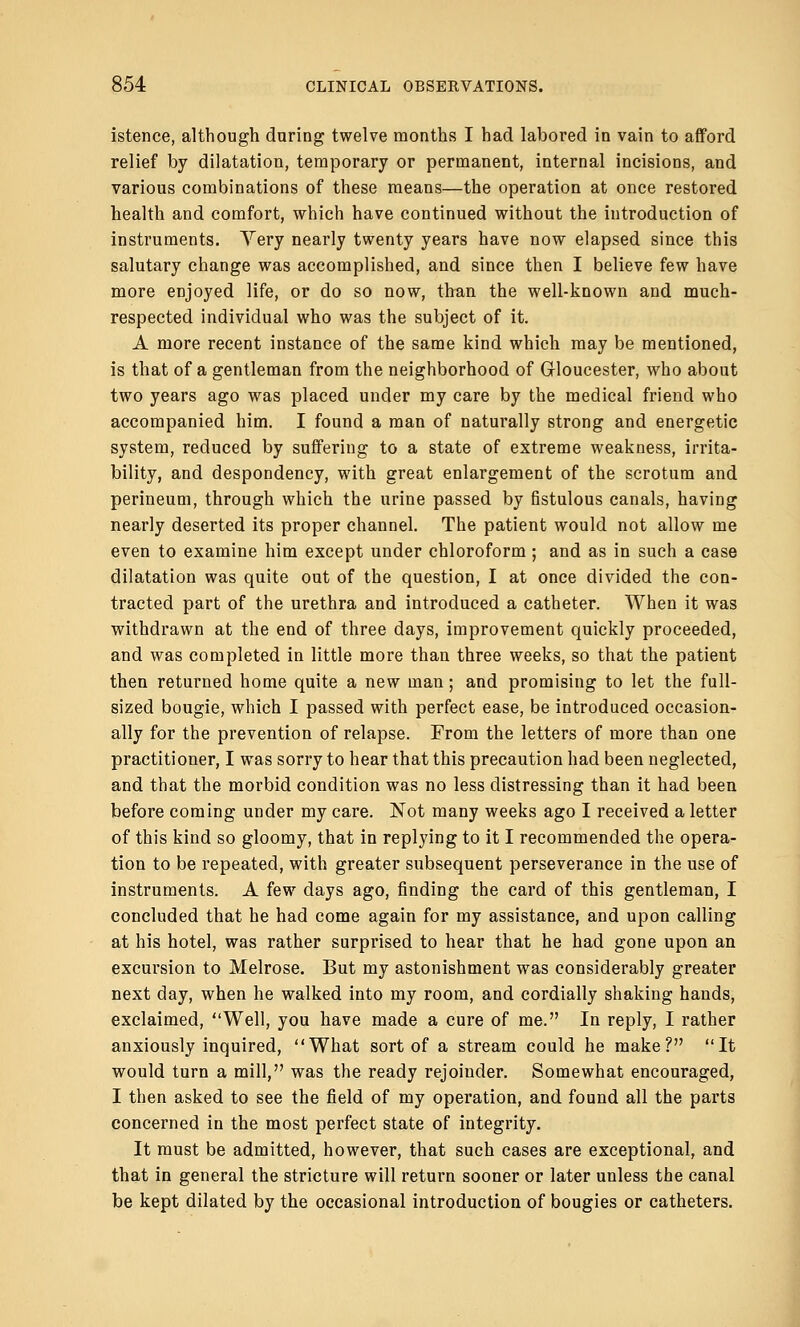 istence, although daring twelve months I had labored in vain to afford relief by dilatation, temporary or permanent, internal incisions, and various combinations of these means—the operation at once restored health and comfort, which have continued without the introduction of instruments. Yery nearly twenty years have now elapsed since this salutary change was accomplished, and since then I believe few have more enjoyed life, or do so now, than the well-known and much- respected individual who was the subject of it. A more recent instance of the same kind which may be mentioned, is that of a gentleman from the neighborhood of Gloucester, who about two years ago was placed under my care by the medical friend who accompanied him. I found a man of naturally strong and energetic system, reduced by suffering to a state of extreme weakness, irrita- bility, and despondency, with great enlargement of the scrotum and perineum, through which the urine passed by fistulous canals, having nearly deserted its proper channel. The patient would not allow me even to examine him except under chloroform ; and as in such a case dilatation was quite out of the question, I at once divided the con- tracted part of the urethra and introduced a catheter. When it was withdrawn at the end of three days, improvement quickly proceeded, and was completed in little more than three weeks, so that the patient then returned home quite a new man; and promising to let the full- sized bougie, which I passed with perfect ease, be introduced occasion- ally for the prevention of relapse. From the letters of more than one practitioner, I was sorry to hear that this precaution had been neglected, and that the morbid condition was no less distressing than it had been before coming under my care. Not many weeks ago I received a letter of this kind so gloomy, that in replying to it I recommended the opera- tion to be repeated, with greater subsequent perseverance in the use of instruments. A few days ago, finding the card of this gentleman, I concluded that he had come again for my assistance, and upon calling at his hotel, was rather surprised to hear that he had gone upon an excursion to Melrose. But my astonishment was considerably greater next day, when he walked into my room, and cordially shaking hands, exclaimed, Well, you have made a cure of me. In reply, I rather anxiously inquired, What sort of a stream could he make? It would turn a mill, was the ready rejoinder. Somewhat encouraged, I then asked to see the field of my operation, and found all the parts concerned in the most perfect state of integrity. It must be admitted, however, that such cases are exceptional, and that in general the stricture will return sooner or later unless the canal be kept dilated by the occasional introduction of bougies or catheters.