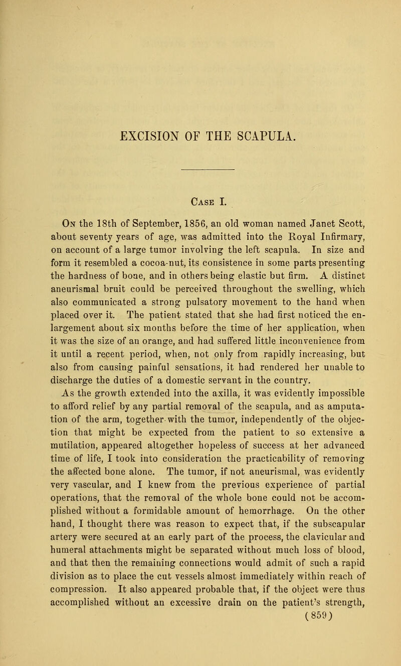 Case I. On the 18th of September, 1856, an old woman named Janet Scott, about seventy years of age, was admitted into the Royal Infirmary, on account of a large tumor involving the left scapula. In size and form it resembled a cocoa-nut, its consistence in some parts presenting the hardness of bone, and in others being elastic but firm. A distinct aneurismal bruit could be perceived throughout the swelling, which also communicated a strong pulsatory movement to the hand when placed over it. The patient stated that she had first noticed the en- largement about six months before the time of her application, when it was the size of an orange, and had suffered little inconvenience from it until a recent period, when, not only from rapidly increasing, but also from causing painful sensations, it had rendered her unable to discharge the duties of a domestic servant in the country. As the growth extended into the axilla, it was evidently impossible to afford relief by any partial removal of the scapula, and as amputa- tion of the arm, together with the tumor, independently of the objec- tion that might be expected from the patient to so extensive a mutilation, appeared altogether hopeless of success at her advanced time of life, I took into consideration the practicability of removing the affected bone alone. The tumor, if not aneurismal, was evidently very vascular, and I knew from the previous experience of partial operations, that the removal of the whole bone could not be accom- plished without a formidable amount of hemorrhage. On the other hand, I thought there was reason to expect that, if the subscapular artery were secured at an early part of the process, the clavicular and humeral attachments might be separated without much loss of blood, and that then the remaining connections would admit of such a rapid division as to place the cut vessels almost immediately within reach of compression. It also appeared probable that, if the object were thus accomplished without an excessive drain on the patient's strength,