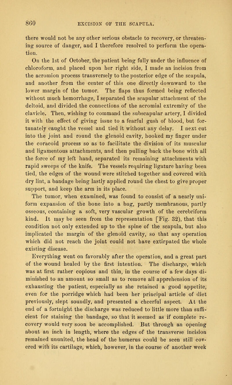 there would not be any other serious obstacle to recovery, or threaten- ing source of danger, and I therefore resolved to perform the opera- tion. On the 1st of October, the patient being fully under the influence of chloroform, and placed upon her right side, I made an incision from the acromion process transversely to the posterior edge of the scapula, and another from the center of this one directly downward to the lower margin of the tumor. The flaps thus formed being reflected without much hemorrhage, I separated the scapular attachment of the deltoid, and divided the connections of the acromial extremity of the clavicle. Then, wishing to command the subscapular artery, I divided it with the effect of giving issue to a fearful gush of blood, but for- tunately caught the vessel and tied it without any delay. I next cut into the joint and round the glenoid cavity, hooked my finger under the coracoid process so as to facilitate the division of its muscular and ligamentous attachments, and then pulling back the bone with all the force of my left hand, separated its remaining attachments with rapid sweeps of the knife. The vessels requiring ligature having been tied, the edges of the wound were stitched together and covered with dry lint, a bandage being lastly applied round the chest to give proper support, and keep the arm in its place. The tumor, when examined, was found to consist of a nearly uni- form expansion of the bone into a bag, partly membranous, partly osseous, containing a soft, very vascular growth of the cerebriform kind. It may be seen from the representation [Fig. 32), that this condition not only extended up to the spine of the scapula, but also implicated the margin of the glenoid cavity, so that any operation which did not reach the joint could not have extirpated the whole existing disease. Everything went on favorably after the operation, and a great part of the wound healed by the first intention. The discharge, which was at first rather copious and thin, in the course of a few days di- minished to an amount so small as to remove all apprehension of its exhausting the patient, especially as she retained a good appetite, even for the porridge which had been her principal article of diet previously, slept soundly, and presented a cheerful aspect. At the end of a fortnight the discharge was reduced to little more than suffi- cient for staining the bandage, so that it seemed as if complete re- covery would very soon be accomplished. But through an opening about an inch in length, where the edges of the transverse incision remained ununited, the head of the humerus could be seen still cov- ered with its cartilage, which, however, in the course of another week