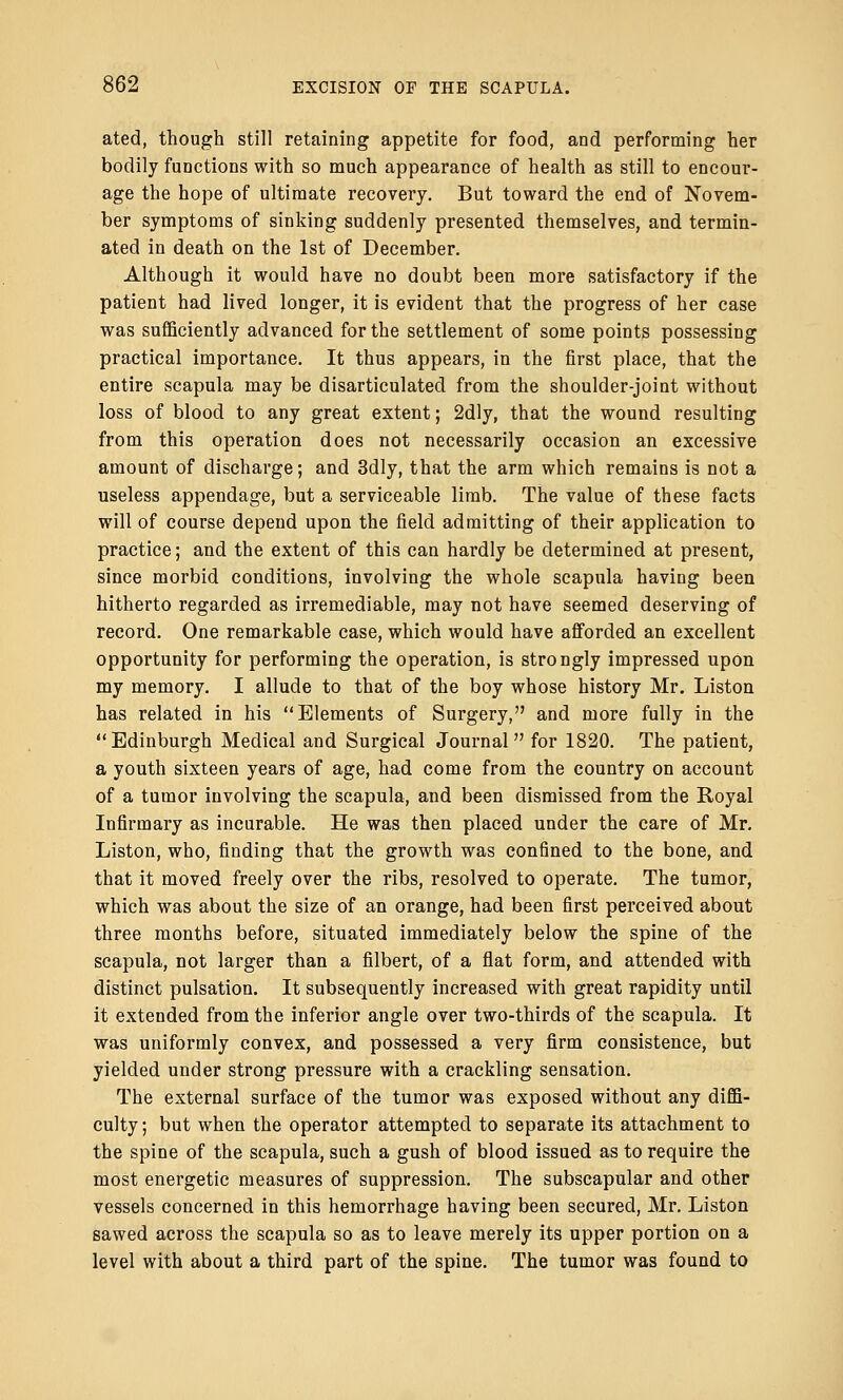 ated, though still retaining appetite for food, and performing her bodily functions with so much appearance of health as still to encom*- age the hope of ultimate recovery. But toward the end of Novem- ber symptoms of sinking suddenly presented themselves, and termin- ated in death on the 1st of December. Although it would have no doubt been more satisfactory if the patient had lived longer, it is evident that the progress of her case was sufficiently advanced for the settlement of some points possessing practical importance. It thus appears, in the first place, that the entire scapula may be disarticulated from the shoulder-joint without loss of blood to any great extent; 2dly, that the wound resulting from this operation does not necessarily occasion an excessive amount of discharge; and 3dly, that the arm which remains is not a useless appendage, but a serviceable limb. The value of these facts will of course depend upon the field admitting of their application to practice; and the extent of this can hardly be determined at present, since morbid conditions, involving the whole scapula having been hitherto regarded as irremediable, may not have seemed deserving of record. One remarkable case, which would have afforded an excellent opportunity for performing the operation, is strongly impressed upon my memory. I allude to that of the boy whose history Mr. Liston has related in his Elements of Surgery, and more fully in the Edinburgh Medical and Surgical Journal for 1820. The patient, a youth sixteen years of age, had come from the country on account of a tumor involving the scapula, and been dismissed from the Royal Infirmary as incurable. He was then placed under the care of Mr. Liston, who, finding that the growth was confined to the bone, and that it moved freely over the ribs, resolved to operate. The tumor, which was about the size of an orange, had been first perceived about three months before, situated immediately below the spine of the scapula, not larger than a filbert, of a flat form, and attended with distinct pulsation. It subsequently increased with great rapidity until it extended from the inferior angle over two-thirds of the scapula. It was uniformly convex, and possessed a very firm consistence, but yielded under strong pressure with a crackling sensation. The external surface of the tumor was exposed without any diffi- culty ; but when the operator attempted to separate its attachment to the spine of the scapula, such a gush of blood issued as to require the most energetic measures of suppression. The subscapular and other vessels concerned in this hemorrhage having been secured, Mr. Liston sawed across the scapula so as to leave merely its upper portion on a level with about a third part of the spine. The tumor was found to