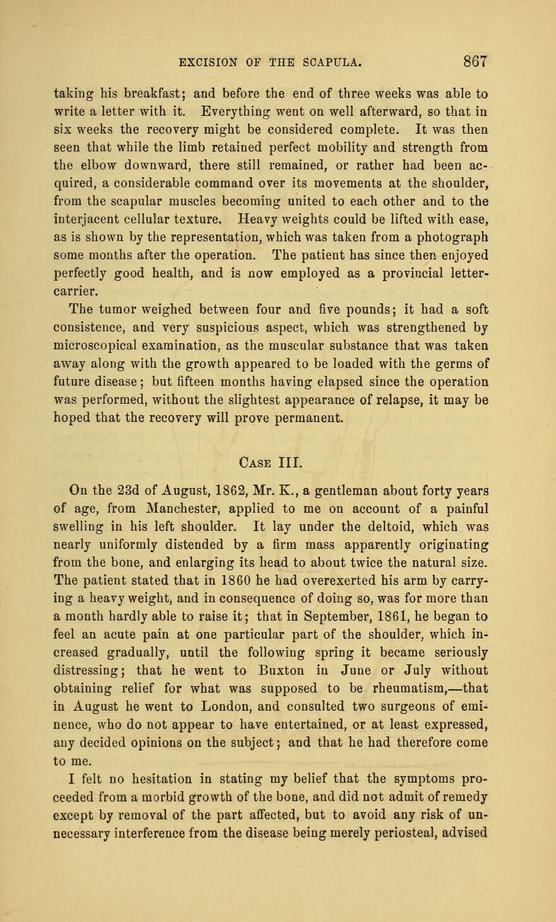 taking his breakfast; and before the end of three weeks was able to write a letter with it. Everything went on well afterward, so that in six weeks the recovery might be considered complete. It was then seen that while the limb retained perfect mobility and strength from the elbow downward, there still remained, or rather had been ac- quired, a considerable command over its movements at the shoulder, from the scapular muscles becoming united to each other and to the interjacent cellular texture. Heavy weights could be lifted with ease, as is shown by the representation, which was taken from a photograph some months after the operation. The patient has since then enjoyed perfectly good health, and is now employed as a provincial letter- carrier. The tumor weighed between four and five pounds; it had a soft consistence, and very suspicious aspect, which was strengthened by microscopical examination, as the muscular substance that was taken away along with the growth appeared to be loaded with the germs of future disease; but fifteen months having elapsed since the operation was performed, without the slightest appearance of relapse, it may be hoped that the recovery will prove permanent. Case III. On the 23d of August, 1862, Mr. K., a gentleman about forty years of age, from Manchester, applied to me on account of a painful swelling in his left shoulder. It lay under the deltoid, which was nearly uniformly distended by a firm mass apparently originating from the bone, and enlarging its head to about twice the natural size. The patient stated that in 1860 he had overexerted his arm by carry- ing a heavy weight, and in consequence of doing so, was for more than a month hardly able to raise it; that in September, 1861, he began to feel an acute pain at one particular part of the shoulder, which in- creased gradually, until the following spring it became seriously distressing; that he went to Buxton in June or July without obtaining relief for what was supposed to be rheumatism,—that in August he went to London, and consulted two surgeons of emi- nence, who do not appear to have entertained, or at least expressed, any decided opinions on the subject; and that he had therefore come to me. I felt no hesitation in stating my belief that the symptoms pro- ceeded from a morbid growth of the bone, and did not admit of remedy except by removal of the part affected, but to avoid any risk of un- necessary interference from the disease being merely periosteal, advised