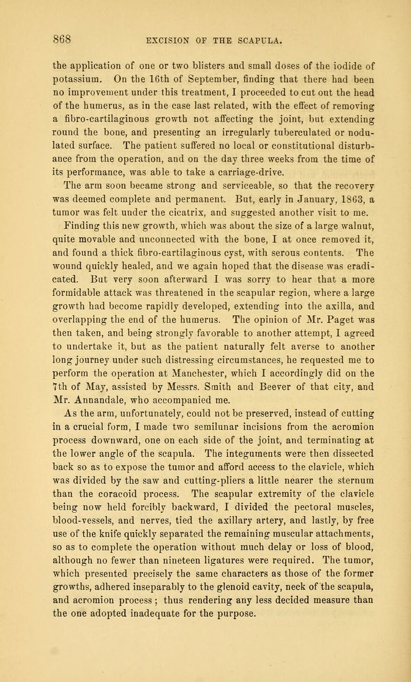 the application of one or two blisters and small doses of the iodide of potassium. On the 16th of September, finding that there had been no improvement under this treatment, I proceeded to cut out the head of the humerus, as in the case last related, with the effect of removing a fibro-cartilaginous growth not affecting the joint, but extending round the bone, and presenting an irregularly tuberculated or nodu- lated surface. The patient suffered no local or constitutional disturb- ance from the operation, and on the day three weeks from the time of its performance, was able to take a carriage-drive. The arm soon became strong and serviceable, so that the recovery was deemed complete and permanent. But, early in January, 1863, a tumor was felt under the cicatrix, and suggested another visit to me. Finding this new growth, which was about the size of a large walnut, quite movable and unconnected with the bone, I at once removed it, and found a thick fibro-cartilaginous cyst, with serous contents. The wound quickly healed, and we again hoped that the disease was eradi- cated. But very soon afterward I was sorry to hear that a more formidable attack was threatened in the scapular region, where a large growth had become rapidly developed, extending into the axilla, and overlapping the end of the humerus. The opinion of Mr. Paget was then taken, and being strongly favorable to another attempt, I agreed to undertake it, but as the patient naturally felt averse to another long journey under such distressing circumstances, he requested me to perform the operation at Manchester, which I accordingly did on the 7th of May, assisted by Messrs. Smith and Beever of that city, and Mr. Annandale, who accompanied me. As the arm, unfortunately, could not be preserved, instead of cutting in a crucial form, I made two semilunar incisions from the acromion process downward, one on each side of the joint, and terminating at the lower angle of the scapula. The integuments were then dissected back so as to expose the tumor and afford access to the clavicle, which was divided by the saw and cutting-pliers a little nearer the sternum than the coracoid process. The scapular extremity of the clavicle being now held forcibly backward, I divided the pectoral muscles, blood-vessels, and nerves, tied the axillary artery, and lastly, by free use of the knife quickly separated the remaining muscular attachments, so as to complete the operation without much delay or loss of blood, although no fewer than nineteen ligatures were required. The tumor, which presented precisely the same characters as those of the former growths, adhered inseparably to the glenoid cavity, neck of the scapula, and acromion process; thus rendering any less decided measure than the one adopted inadequate for the purpose.