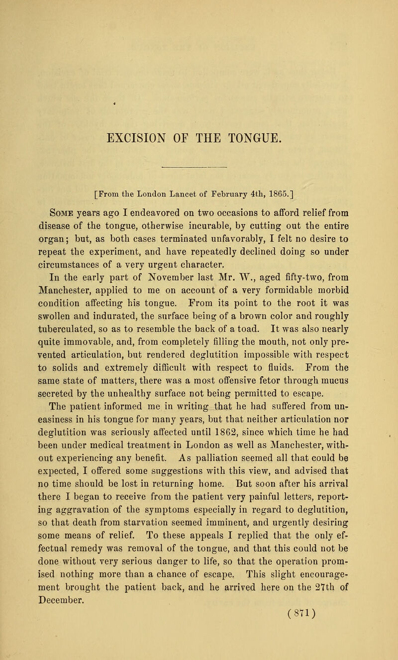 [From the London Lancet of February 4th, 1865.] Some years ago I endeavored on two occasions to afford relief from disease of the tongue, otherwise incurable, by cutting out the entire organ; but, as both cases terminated unfavorably, I felt no desire to repeat the experiment, and have repeatedly declined doing so under circumstances of a very urgent character. In the early part of November last Mr. W., aged fifty-two, from Manchester, applied to me on account of a very formidable morbid condition affecting his tongue. From its point to the root it was swollen and indurated, the surface being of a brown color and roughly tuberculated, so as to resemble the back of a toad. It was also nearly quite immovable, and, from completely filling the mouth, not only pre- vented articulation, but rendered deglutition impossible with respect to solids and extremely difficult with respect to fluids. From the same state of matters, there was a most offensive fetor through mucus secreted by the unhealthy surface not being permitted to escape. The patient informed me in writing that he had suffered from un- easiness in his tongue for many years, but that neither articulation nor deglutition was seriously affected until 1862, since which time he had been under medical treatment in London as well as Manchester, with- out experiencing any benefit. As palliation seemed all that could be expected, I offered some suggestions with this view, and advised that no time should be lost in returning home. But soon after his arrival there I began to receive from the patient very painful letters, report- ing aggravation of the symptoms especially in regard to deglutition, so that death from starvation seemed imminent, and urgently desiring some means of relief. To these appeals I replied that the only ef- fectual remedy was removal of the tongue, and that this could not be done without very serious danger to life, so that the operation prom- ised nothing more than a chance of escape. This slight encourage- ment brought the patient back, and he arrived here on the 27th of December. (8U)