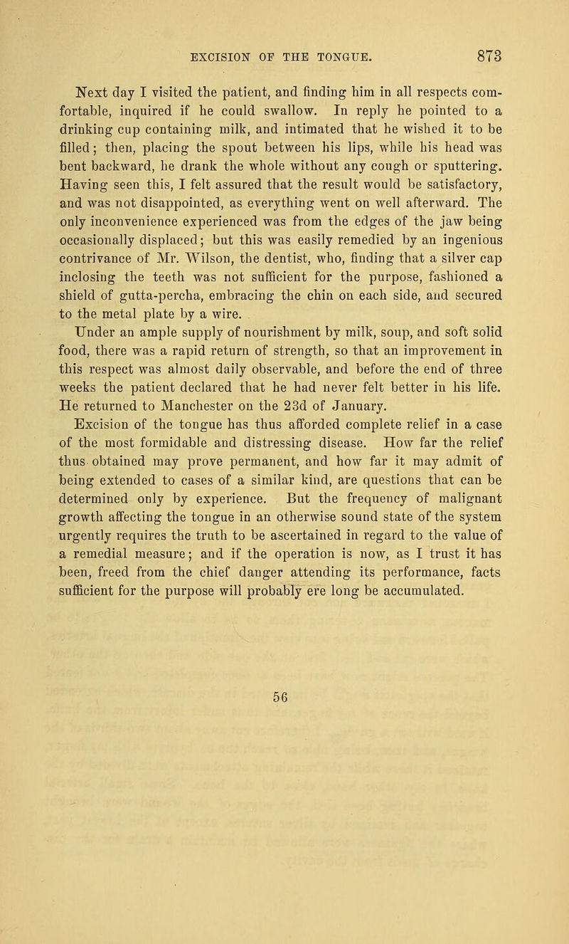 Next day I visited the patient, and finding him in all respects com- fortable, inquired if he could swallow. In reply he pointed to a drinking cup containing milk, and intimated that he wished it to be filled; then, placing the spout between his lips, while his head was bent backward, he drank the whole without any cough or sputtering. Having seen this, I felt assured that the result would be satisfactory, and was not disappointed, as everything went on well afterward. The only inconvenience experienced was from the edges of the jaw being occasionally displaced; but this was easily remedied by an ingenious contrivance of Mr. Wilson, the dentist, who, finding that a silver cap inclosing the teeth was not sufficient for the purpose, fashioned a shield of gutta-percha, embracing the chin on each side, and secured to the metal plate by a wire. Under an ample supply of nourishment by milk, soup, and soft solid food, there was a rapid return of strength, so that an improvement in this respect was almost daily observable, and before the end of three weeks the patient declared that he had never felt better in his life. He returned to Manchester on the 23d of January. Excision of the tongue has thus afforded complete relief in a case of the most formidable and distressing disease. How far the relief thus obtained may prove permanent, and how far it may admit of being extended to cases of a similar kind, are questions that can be determined only by experience. But the frequency of malignant growth affecting the tongue in an otherwise sound state of the system urgently requires the truth to be ascertained in regard to the value of a remedial measure; and if the operation is now, as I trust it has been, freed from the chief danger attending its performance, facts sufficient for the purpose will probably ere long be accumulated. 56