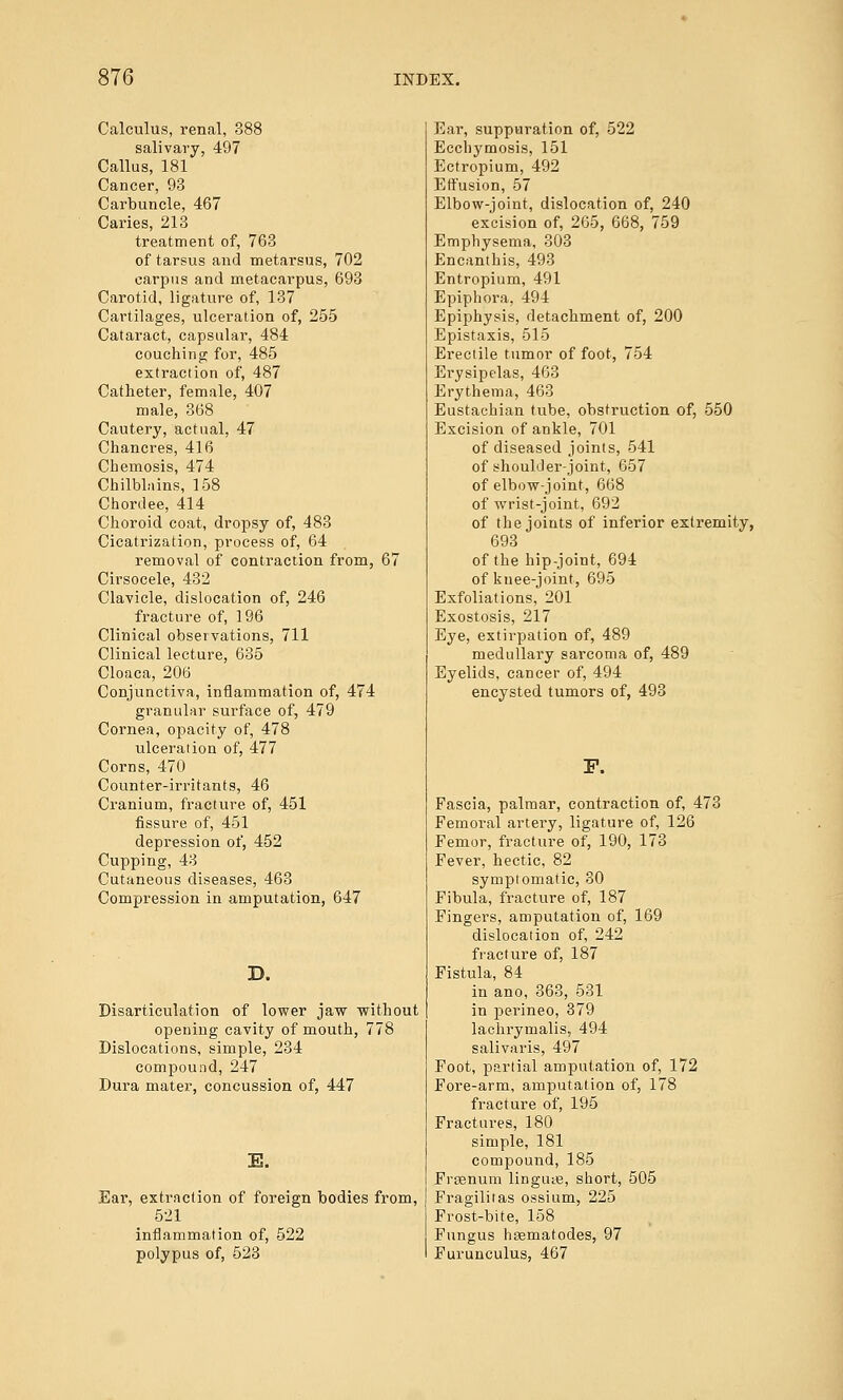 Calculus, renal, 388 salivary, 497 Callus, 181 Cancer, 93 Carbuncle, 467 Caries, 213 treatment of, 763 of tarsus and metarsus, 702 carpus and metacarpus, 693 Carotid, ligature of, 137 Cartilages, ulceration of, 255 Cataract, capsular, 484 couching for, 485 extraction of, 487 Catheter, female, 407 male, 368 Cautery, actual, 47 Chancres, 416 Chemosis, 474 Chilblains, 158 Chordee, 414 Choroid coat, dropsy of, 483 Cicatrization, process of, 64 removal of contraction from, 67 Cirsocele, 432 Clavicle, dislocation of, 246 fracture of, 196 Clinical observations, 711 Clinical lecture, 635 Cloaca, 206 Conjunctiva, inflammation of, 474 granular surface of, 479 Cornea, opacity of, 478 ulceration of, 477 Corns, 470 Counter-irritants, 46 Cranium, fracture of, 451 fissure of, 451 depression of, 452 Cupping, 43 Cutaneous diseases, 463 Compression in amputation, 647 D. Disarticulation of lower jaw without opening cavity of mouth, 778 Dislocations, simple, 234 compound, 247 Dura mater, concussion of, 447 E. Ear, extraction of foreign bodies from, 521 inflammation of, 522 polypus of, 523 Ear, suppuration of, 522 Ecchymosis, 151 Ectropium, 492 Effusion, 57 Elbow-joint, dislocation of, 240 excision of, 265, 668, 759 Emphysema, 303 Encanthis, 493 Entropium, 491 Epiphora, 494 Epiphysis, detachment of, 200 Epistaxis, 515 Erectile tumor of foot, 754 Erysipelas, 463 Erythema, 463 Eustachian tube, obstruction of, 550 Excision of ankle, 701 of diseased joints, 541 of shoulder-joint, 657 of elbow-joint, 668 of wrist-joint, 692 of the joints of inferior extremity, 693 of the hip-joint, 694 of knee-joint, 695 Exfoliations, 201 Exostosis, 217 Eye, extirpation of, 489 medullary sarcoma of, 489 Eyelids, cancer of, 494 encysted tumors of, 493 F. Fascia, palmar, contraction of, 473 Femoral artery, ligature of, 126 Femor, fracture of, 190, 173 Fever, hectic, 82 sympiomatic, 30 Fibula, fracture of, 187 Fingers, amputation of, 169 dislocation of, 242 fracture of, 187 Fistula, 84 in ano, 363, 531 in perineo, 379 lachrymalis, 494 salivaris, 497 Foot, partial amputation of, 172 Fore-arm, amputation of, 178 fracture of, 195 Fractures, 180 simple, 181 compound, 185 Frssnum lingiue, short, 505 Fragilitas ossium, 225 Frost-bite, 158 Fungus hcematodes, 97 Furunculus, 467