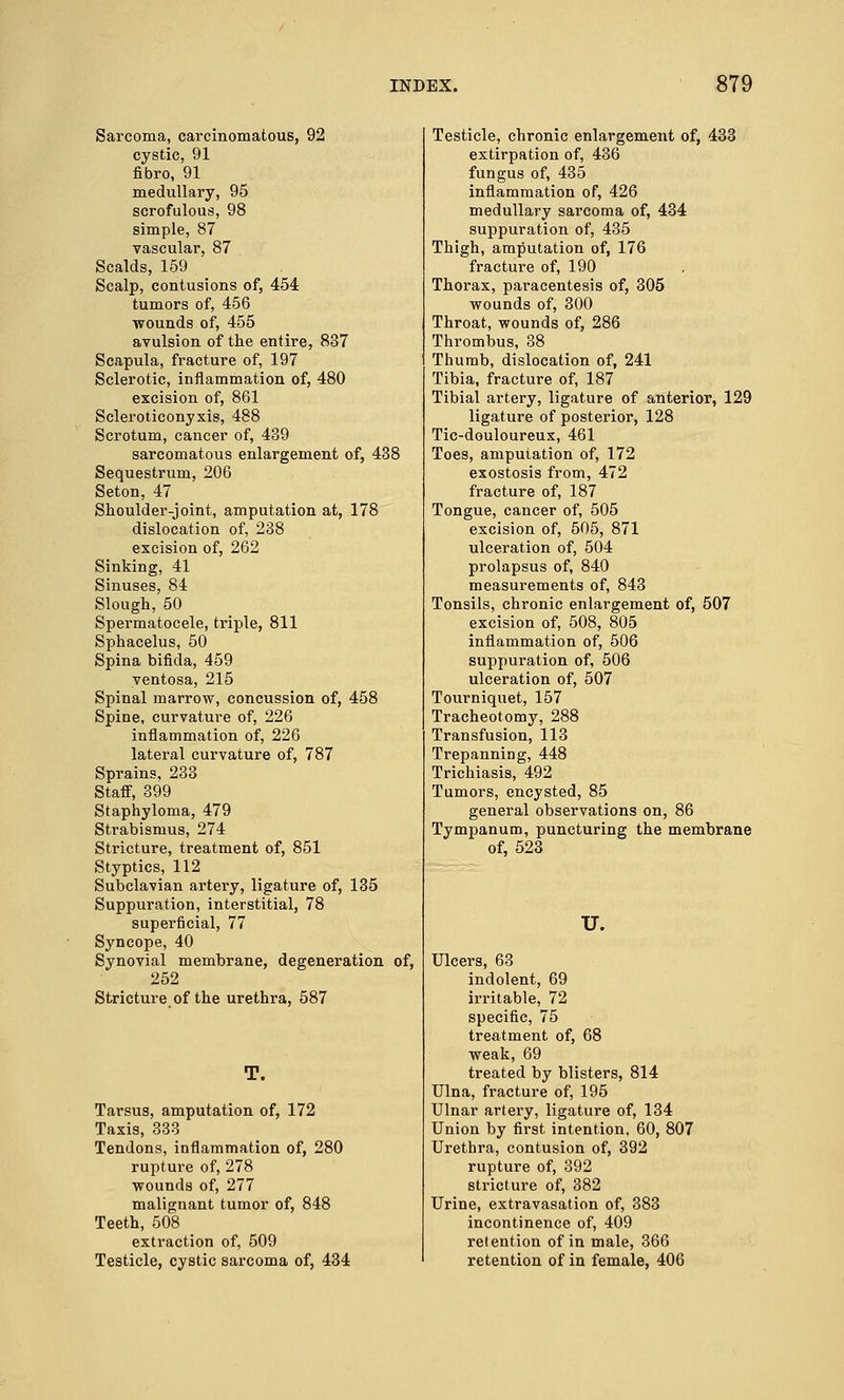 Sarcoma, carcinomatous, 92 cystic, 91 fibro, 91 medullary, 95 scrofulous, 98 simple, 87 vascular, 87 Scalds, 159 Scalp, contusions of, 454 tumors of, 456 wounds of, 455 avulsion of the entire, 837 Scapula, fracture of, 197 Sclerotic, inflammation of, 480 excision of, 861 Scleroticonyxis, 488 Scrotum, cancer of, 439 sarcomatous enlargement of, 438 Sequestrum, 206 Seton, 47 Shoulder-joint, amputation at, 178 dislocation of, 238 excision of, 262 Sinking, 41 Sinuses, 84 Slough, 50 Spermatocele, triple, 811 Sphacelus, 50 Spina bifida, 459 yentosa, 215 Spinal marrow, concussion of, 458 Spine, curvature of, 226 inflammation of, 226 lateral curvature of, 787 Sprains, 233 Staff, 399 Staphyloma, 479 Strabismus, 274 Stricture, treatment of, 851 Styptics, 112 Subclavian artery, ligature of, 135 Suppuration, interstitial, 78 superficial, 77 Syncope, 40 Synovial membrane, degeneration of, 252 Stricture of the urethra, 587 T. Tarsus, amputation of, 172 Taxis, 333 Tendons, inflammation of, 280 rupture of, 278 wounds of, 277 malignant tumor of, 848 Teeth, 508 extraction of, 509 Testicle, cystic sarcoma of, 434 Testicle, chronic enlargement of, 433 extirpation of, 436 fungus of, 435 inflammation of, 426 medullary sarcoma of, 434 suppuration of, 435 Thigh, amputation of, 176 fracture of, 190 Thorax, paracentesis of, 305 wounds of, 300 Throat, wounds of, 286 Thrombus, 38 Thumb, dislocation of, 241 Tibia, fracture of, 187 Tibial artery, ligature of anterior, 129 ligature of posterior, 128 Tic-douloureux, 461 Toes, amputation of, 172 exostosis from, 472 fracture of, 187 Tongue, cancer of, 505 excision of, 505, 871 ulceration of, 504 prolapsus of, 840 measurements of, 843 Tonsils, chronic enlargement of, 507 excision of, 508, 805 inflammation of, 506 suppuration of, 506 ulceration of, 507 Tourniquet, 157 Tracheotomy, 288 Transfusion, 113 Trepanning, 448 Trichiasis, 492 Tumors, encysted, 85 general observations on, 86 Tympanum, puncturing the membrane of, 523 U. Ulcers, 63 indolent, 69 irritable, 72 specific, 75 treatment of, 68 weak, 69 treated by blisters, 814 Ulna, fracture of, 195 Ulnar artery, ligature of, 134 Union by first intention, 60, 807 Urethra, contusion of, 392 rupture of, 392 stricture of, 382 Urine, extravasation of, 383 incontinence of, 409 retention of in male, 366 retention of in female, 406