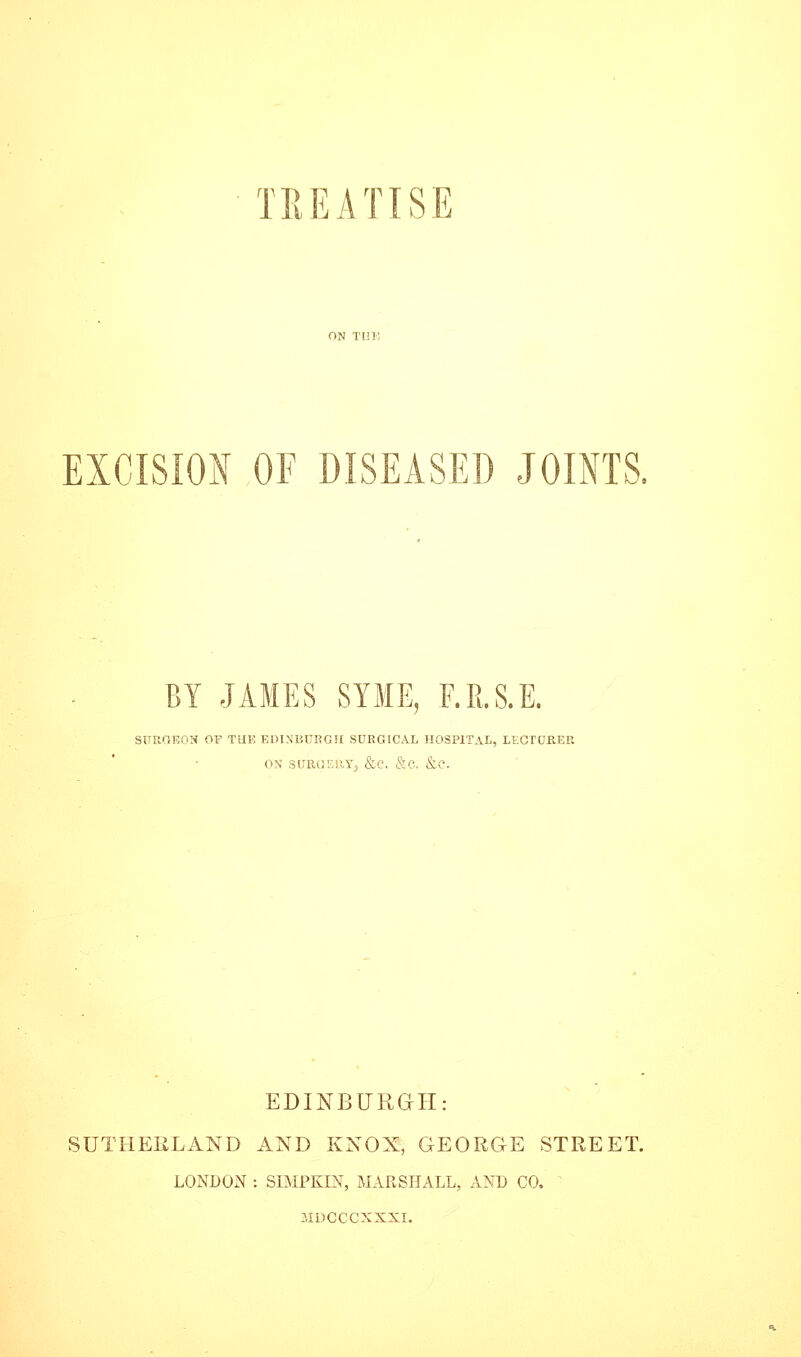 TREATISE EXCISION OF DISEASED JOINTS. BY JAMES SYME, F.R.S.E. SURGEON OF TUE EDINBURGtl SURGICAL HOSPITAL, LtCTURER ON suRcjr.uYj <S:c. &c. &e. EDINBURail: SUTHEELAND AND KNOX, GEORGE STREET. LONDON : SIMPKIN, MARSHALL, AND CO, MDCCCXXXI.