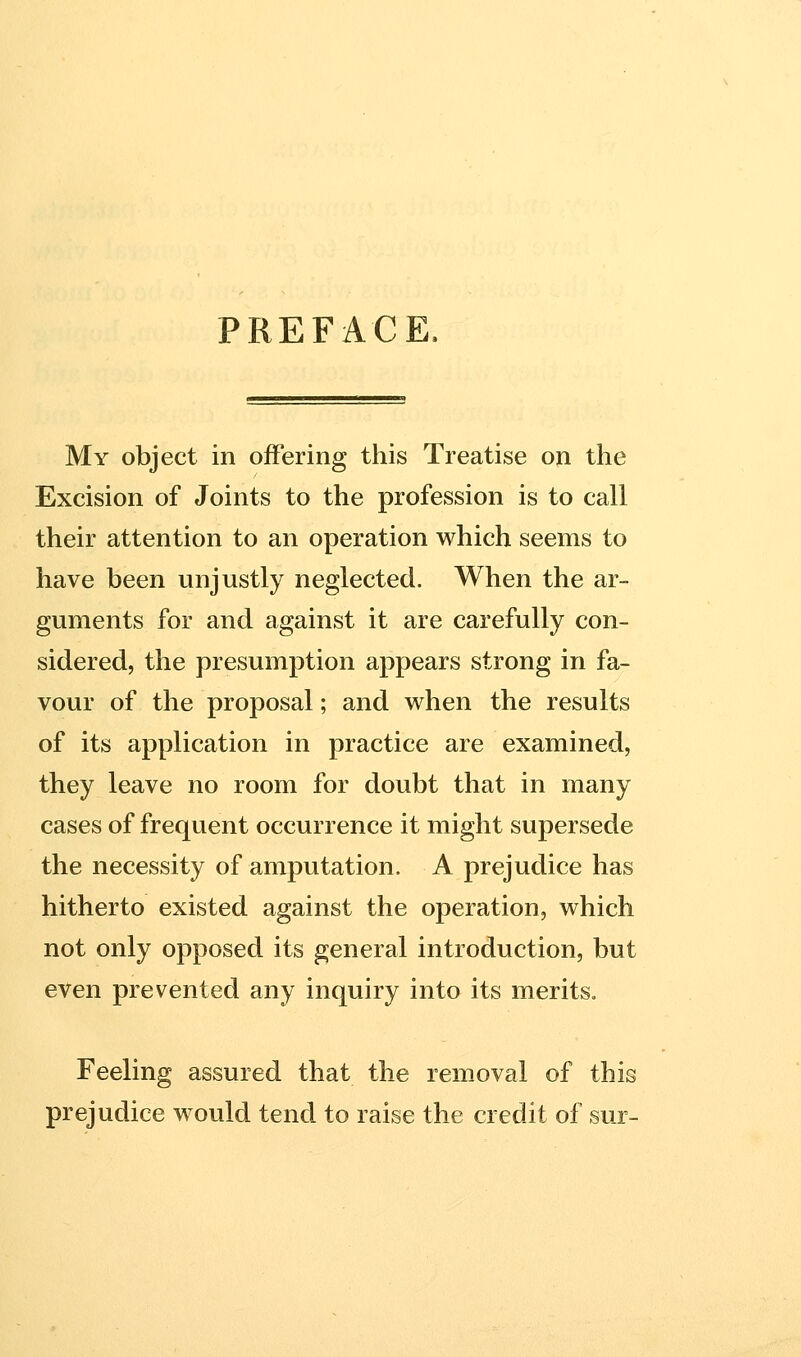 PREFACE. My object in offering this Treatise on the Excision of Joints to the profession is to call their attention to an operation which seems to have been unjustly neglected. When the ar- guments for and against it are carefully con- sidered, the presumption appears strong in fa- vour of the proposal; and when the results of its application in practice are examined, they leave no room for doubt that in many cases of frequent occurrence it might supersede the necessity of amputation. A prejudice has hitherto existed against the operation, which not only opposed its general introduction, but even prevented any inquiry into its merits. Feeling assured that the removal of this prejudice would tend to raise the credit of sur-