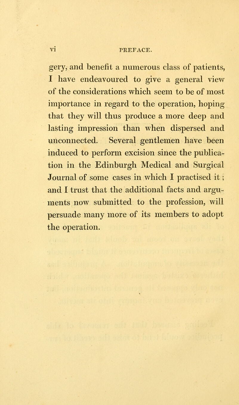 gery, and benefit a numerous class of patients, I have endeavoured to give a general view of the considerations which seem to be of most importance in regard to the operation, hoping that they will thus produce a more deep and lasting impression than when dispersed and unconnected. Several gentlemen have been induced to perform excision since the publica- tion in the Edinburgh Medical and Surgical Journal of some cases in which I practised it; and I trust that the additional facts and argu- ments now submitted to the profession, will persuade many more of its members to adopt the operation.