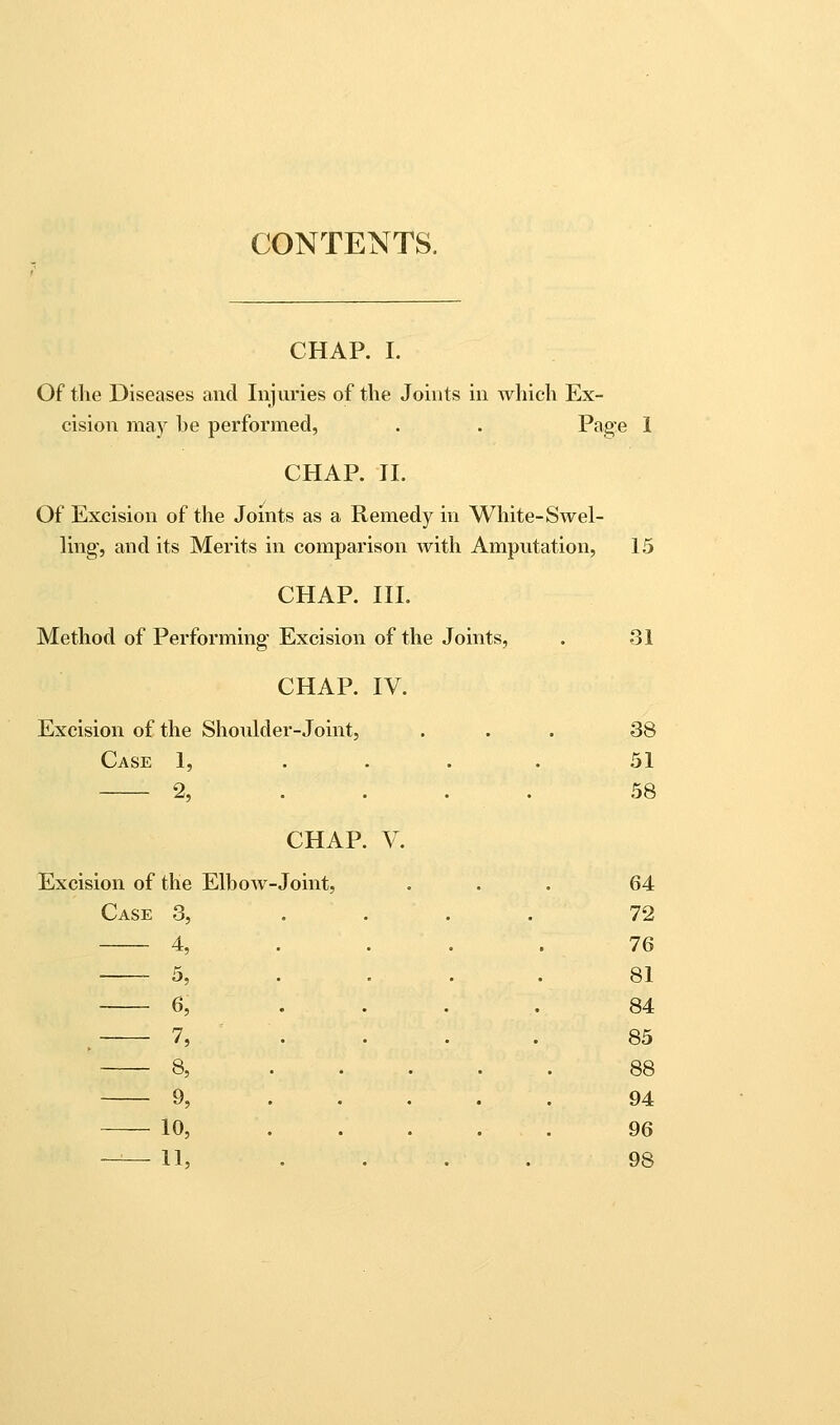 CONTENTS. CHAP, I. Of tlie Diseases and Injuries of the Joints in which Ex- cision ma)^ he performed, . . Page 1 CHAP. II. Of Excision of the Joints as a Remedy in White-Swel- ling, and its Merits in comparison Avith Amputation, 15 CHAP. III. Method of Performing Excision of the Joints, CHAP. IV. Excision of the Shoulder-Joint, Case 1, . % • CHAP. V. Excision of the Elhow -Joint, Case 3, . 4, . 5, . 6, . . 7, . 8, . 9, . 10, . --—11, . 31 38 51 58 64 72 76 81 84 85 88 94 96 98