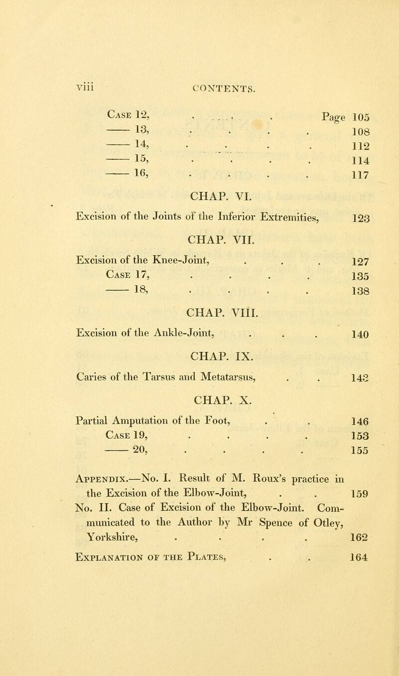 Vlll CONTENTS. Case 12, . , . Pag-g 105 13, . . . . 108 14, . . . . 112 15, .... 114 16, . . . . 117 CHAP. VI. Excision of the Joints of the Inferior Extremities, 123 CHAP. VII. Excision of the Knee-Joint, , . .127 Case 17, .... 135 18, .... 138 CHAP, VIII. Excision of the Ankle-Joint, . . . 140 CHAP. IX. Caries of the Tarsus and Metatarsus, . . 143 CHAP. X. Partial Amputation of the Foot, . . 146 Case 19, .... 153 20, .... 155 Appendix.—No. I. Result of M. Roux's practice in the Excision of the Elbow-Joint, . . 159 No. II. Case of Excision of the Elbow-Joint. Com- municated to the Author by Mr Spence of Otley, Yorkshire, . . . . 162 Explanation of the Plates, . . 164