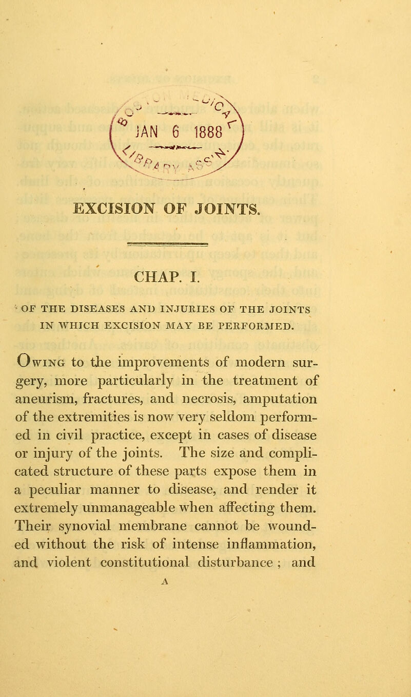 JAN 6 1888^ ... .-^- EXCISION OF JOINTS. CHAP. I. ' OF THE DISEASES AND INJURIES OF THE JOINTS IN WHICH EXCISION MAY BE PERFOHMED. Owing to the improvements of modern sur- gery, more particularly in the treatment of aneurism, fractures, and necrosis, amputation of the extremities is now very seldom perform- ed in civil practice, except in cases of disease or injury of the joints. The size and compli- cated structure of these parts expose them in a peculiar manner to disease, and render it extremely unmanageable when affecting them. Their synovial membrane cannot be wound- ed without the risk of intense inflammation, and violent constitutional disturbance ; and A