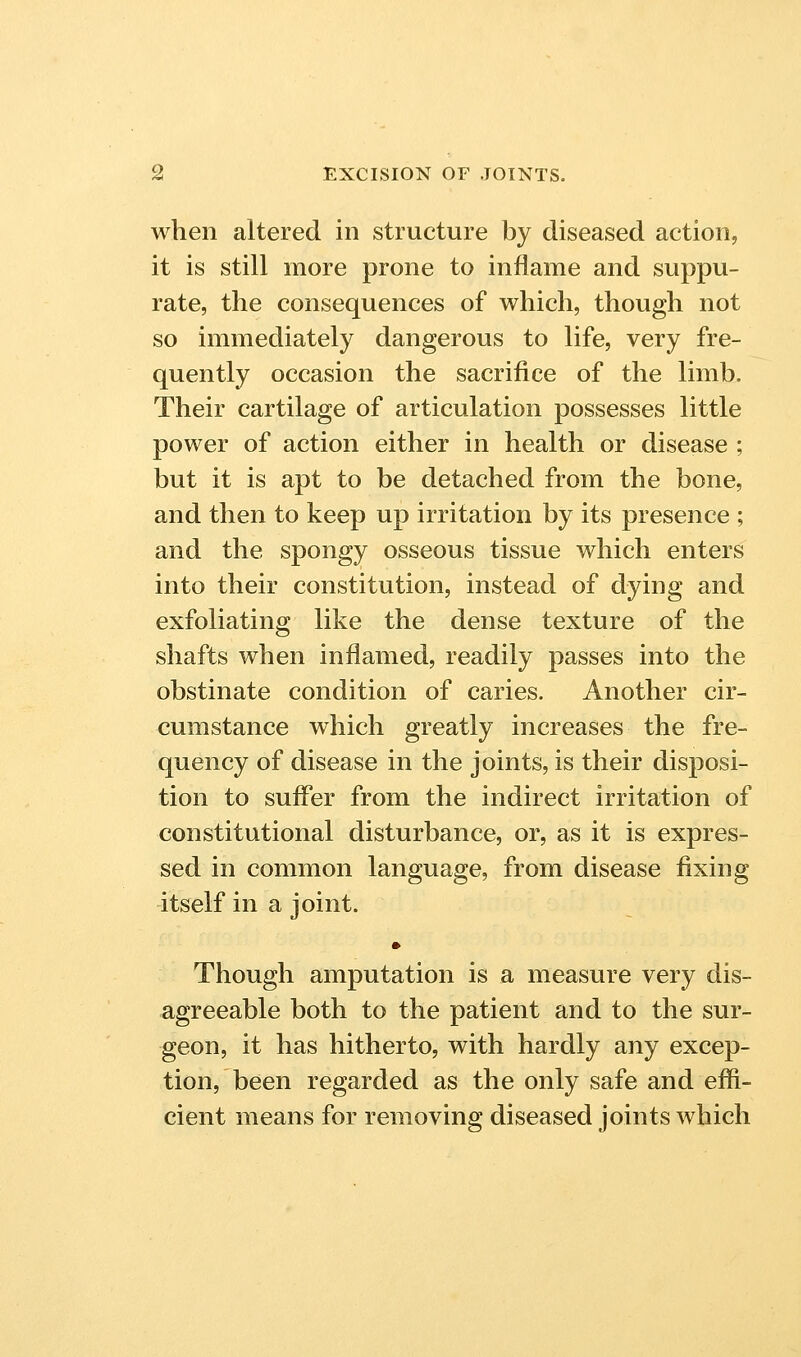 when altered in structure by diseased action, it is still more prone to inflame and suppu- rate, the consequences of which, though not so immediately dangerous to life, very fre- quently occasion the sacrifice of the limb. Their cartilage of articulation possesses little power of action either in health or disease ; but it is apt to be detached from the bone, and then to keep up irritation by its presence ; and the spongy osseous tissue which enters into their constitution, instead of dying and exfoliating like the dense texture of the shafts when inflamed, readily passes into the obstinate condition of caries. Another cir- cumstance which greatly increases the fre- quency of disease in the joints, is their disposi- tion to sufler from the indirect irritation of constitutional disturbance, or, as it is expres- sed in common language, from disease fixing itself in a joint. • Though amputation is a measure very dis- agreeable both to the patient and to the sur- geon, it has hitherto, with hardly any excep- tion, been regarded as the only safe and effi- cient means for removing diseased joints which