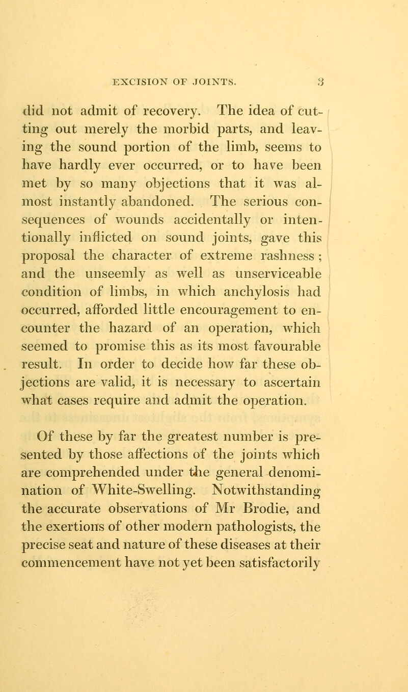 did not admit of recovery. The idea of cut- ting out merely the morbid parts, and leav- ing the sound portion of the limb, seems to have hardly ever occurred, or to have been met by so many objections that it was al- most instantly abandoned. The serious con- sequences of wounds accidentally or inten- tionally inflicted on sound joints, gave this proposal the character of extreme rashness ; and the unseemly as well as unserviceable condition of limbs, in which anchylosis had occurred, aiForded little encouragement to en- counter the hazard of an operation, which seemed to promise this as its most favourable result. In order to decide how far these ob- jections are valid, it is necessary to ascertain what cases require and admit the operation. Of these by far the greatest number is pre- sented by those affections of the joints which are comprehended under the general denomi- nation of White-Swelling. Notwithstanding the accurate observations of Mr Brodie, and the exertions of other modern pathologists, the precise seat and nature of these diseases at their commencement have not yet been satisfactorily