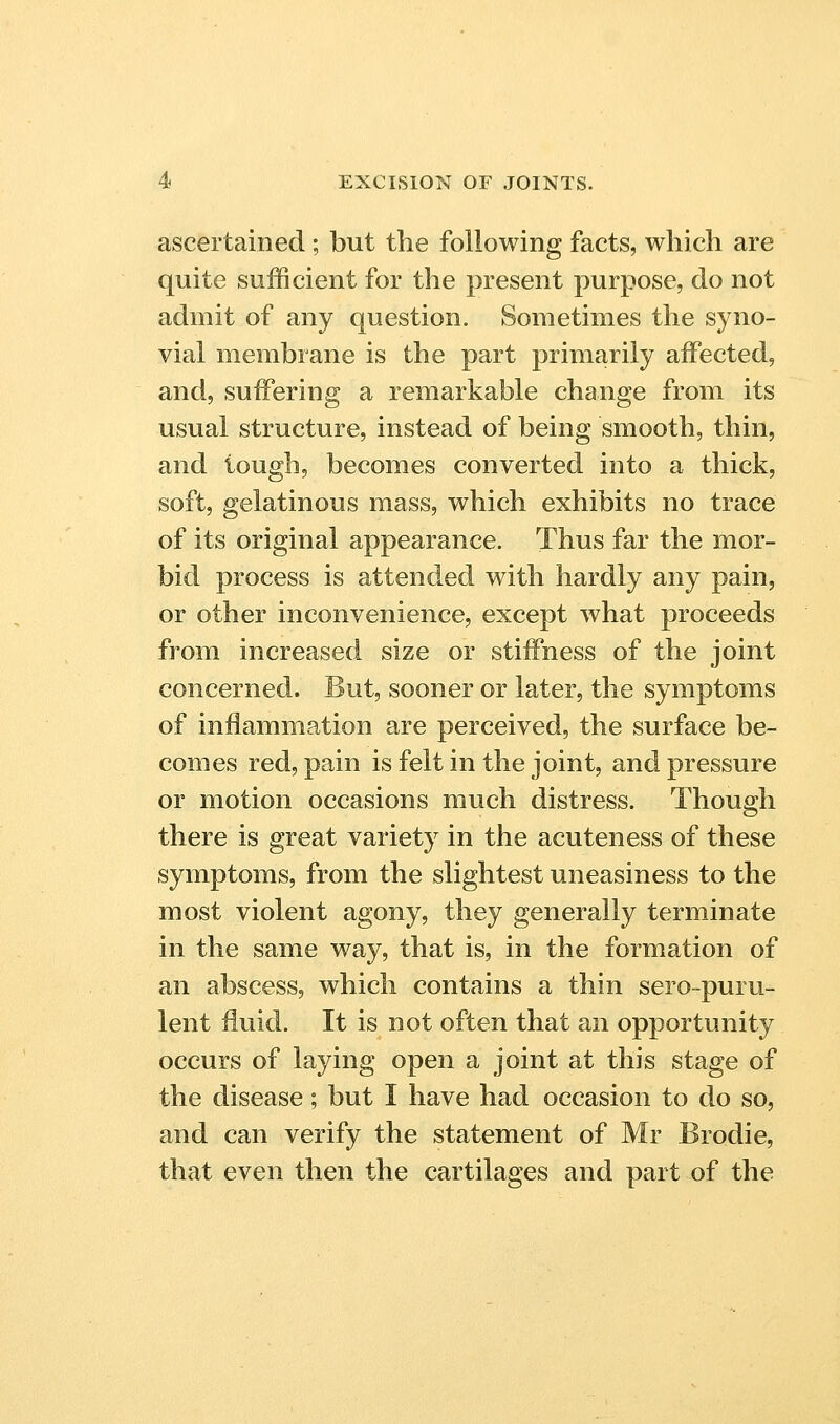 ascertained; but the following facts, which are quite sufficient for the present purpose, do not admit of any question. Sometimes the syno- vial membrane is the part primarily aiFected, and, suffering a remarkable change from its usual structure, instead of being smooth, thin, and tough, becomes converted into a thick, soft, gelatinous mass, which exhibits no trace of its original appearance. Thus far the mor- bid process is attended with hardly any pain, or other inconvenience, except what proceeds from increased size or stiffness of the joint concerned. But, sooner or later, the symptoms of inflammation are perceived, the surface be- comes red, pain is felt in the joint, and pressure or motion occasions much distress. Though there is great variety in the acuteness of these symptoms, from the slightest uneasiness to the most violent agony, they generally terminate in the same way, that is, in the formation of an abscess, which contains a thin sero-puru- lent fluid. It is not often that an opportunity occurs of laying open a joint at this stage of the disease; but I have had occasion to do so, and can verify the statement of Mr Brodie, that even then the cartilages and part of the