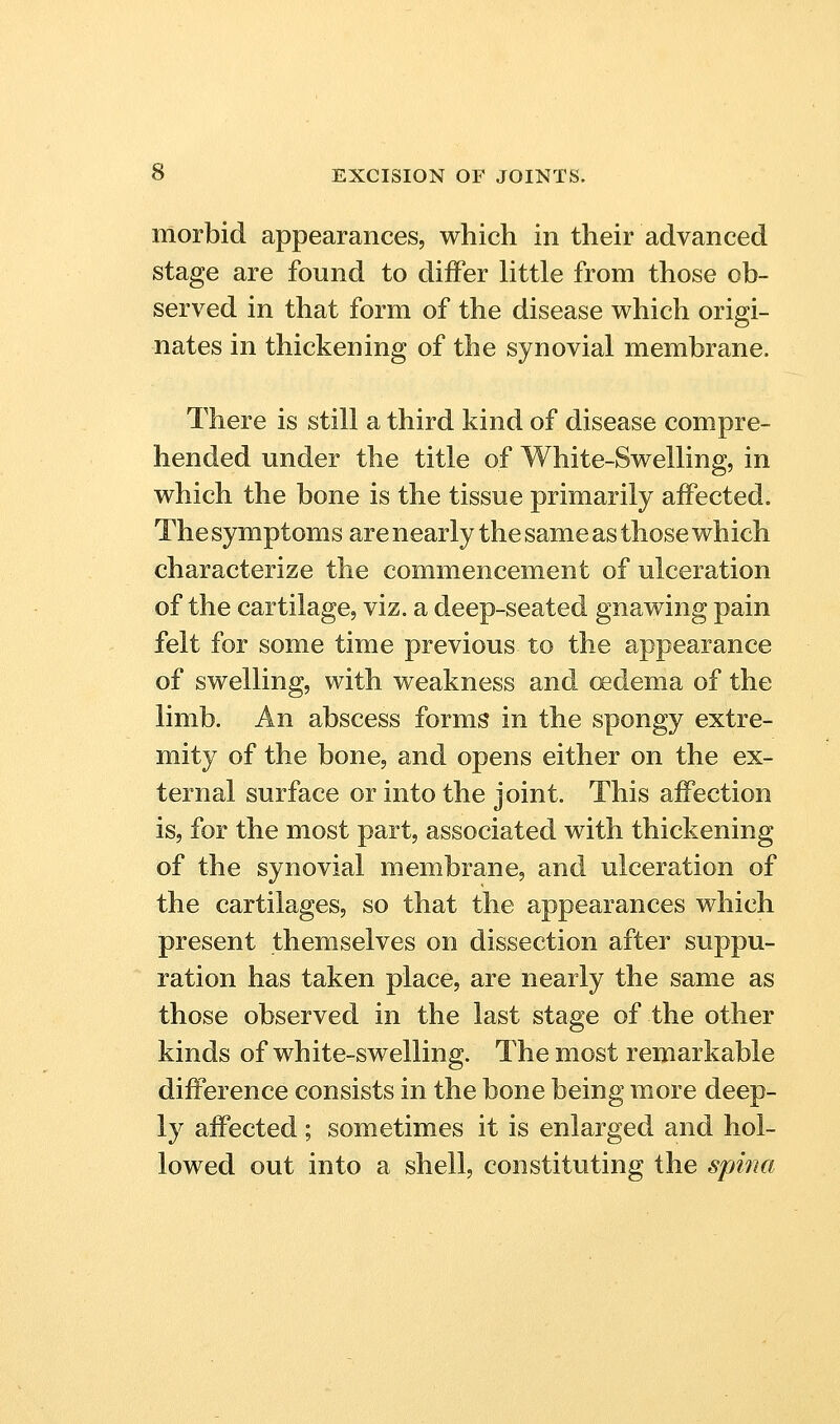 morbid appearances, which in their advanced stage are found to diiFer little from those ob- served in that form of the disease which origi- nates in thickening of the synovial membrane. There is still a third kind of disease compre- hended under the title of White-Swelling, in which the bone is the tissue primarily affected. The symptoms are nearly the same as those which characterize the commencement of ulceration of the cartilage, viz. a deep-seated gnawing pain felt for some time previous to the appearance of swelling, with weakness and oedema of the limb. An abscess forms in the spongy extre- mity of the bone, and opens either on the ex- ternal surface or into the joint. This affection is, for the most part, associated with thickening of the synovial membrane, and ulceration of the cartilages, so that the appearances which present themselves on dissection after suppu- ration has taken place, are nearly the same as those observed in the last stage of the other kinds of white-swelling. The most remarkable difference consists in the bone being more deep- ly affected ; sometimes it is enlarged and hol- lowed out into a shell, constituting the spina