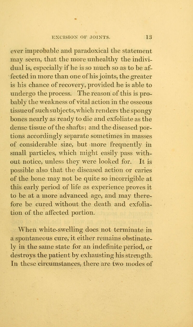 ever improbable and paradoxical the statement may seem, that the more unhealthy the indivi- dual is, especially if he is so much so as to be af- fected in more than one of his joints, the greater is his chance of recovery, provided he is able to undergo the process. The reason of this is pro- bably the v^eakness of vital action in the osseous tissue of such subjects, which renders the spongy bones nearly as ready to die and exfoliate as the dense tissue of the shafts; and the diseased por- tions accordingly separate sometimes in masses of considerable size, but more frequently in small particles, which might easily pass with- out notice, unless they were looked for. It is possible also that the diseased action or caries of the bone may not be quite so incorrigible at this early period of life as experience proves it to be at a more advanced age, and may there- fore be cured without the death and exfolia- tion of the affected portion. When white-swelling does not terminate in a spontaneous cure, it either remains obstinate- ly in the same state for an indefinite period, or destroys the patient by exhausting his strength. In these circumstances, there are two modes of