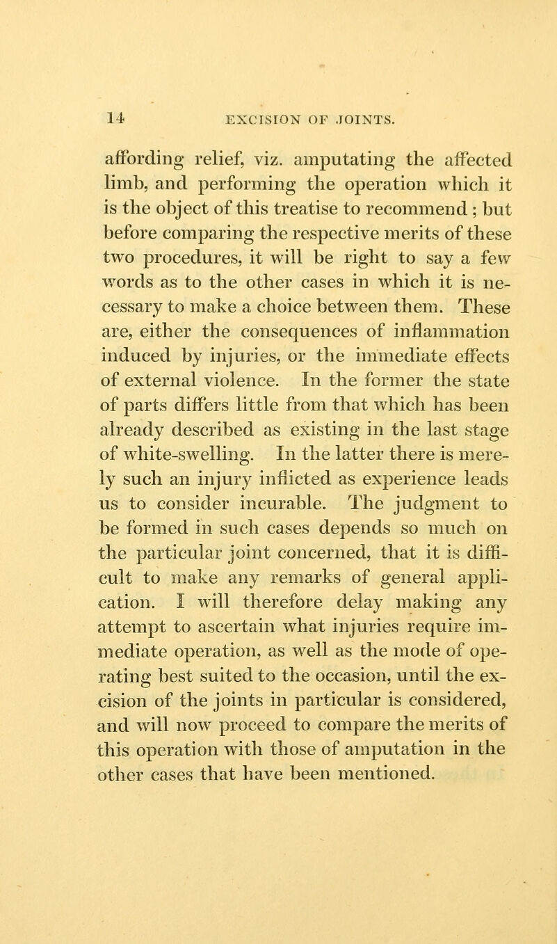 affording relief, viz. amputating the aifected limb, and performing the operation which it is the object of this treatise to recommend ; but before comparing the respective merits of these two procedures, it w^ill be right to say a few words as to the other cases in which it is ne- cessary to make a choice between them. These are, either the consequences of inflammation induced by injuries, or the immediate effects of external violence. In the former the state of parts differs little from that which has been already described as existing in the last stage of white-swelling. In the latter there is mere- ly such an injury inflicted as experience leads us to consider incurable. The judgment to be formed in such cases depends so much on the particular joint concerned, that it is diffi- cult to make any remarks of general appli- cation. I will therefore delay making any attempt to ascertain what injuries require im- mediate operation, as well as the mode of ope- rating best suited to the occasion, until the ex- cision of the joints in particular is considered, and will now proceed to compare the merits of this operation with those of amputation in the other cases that have been mentioned.