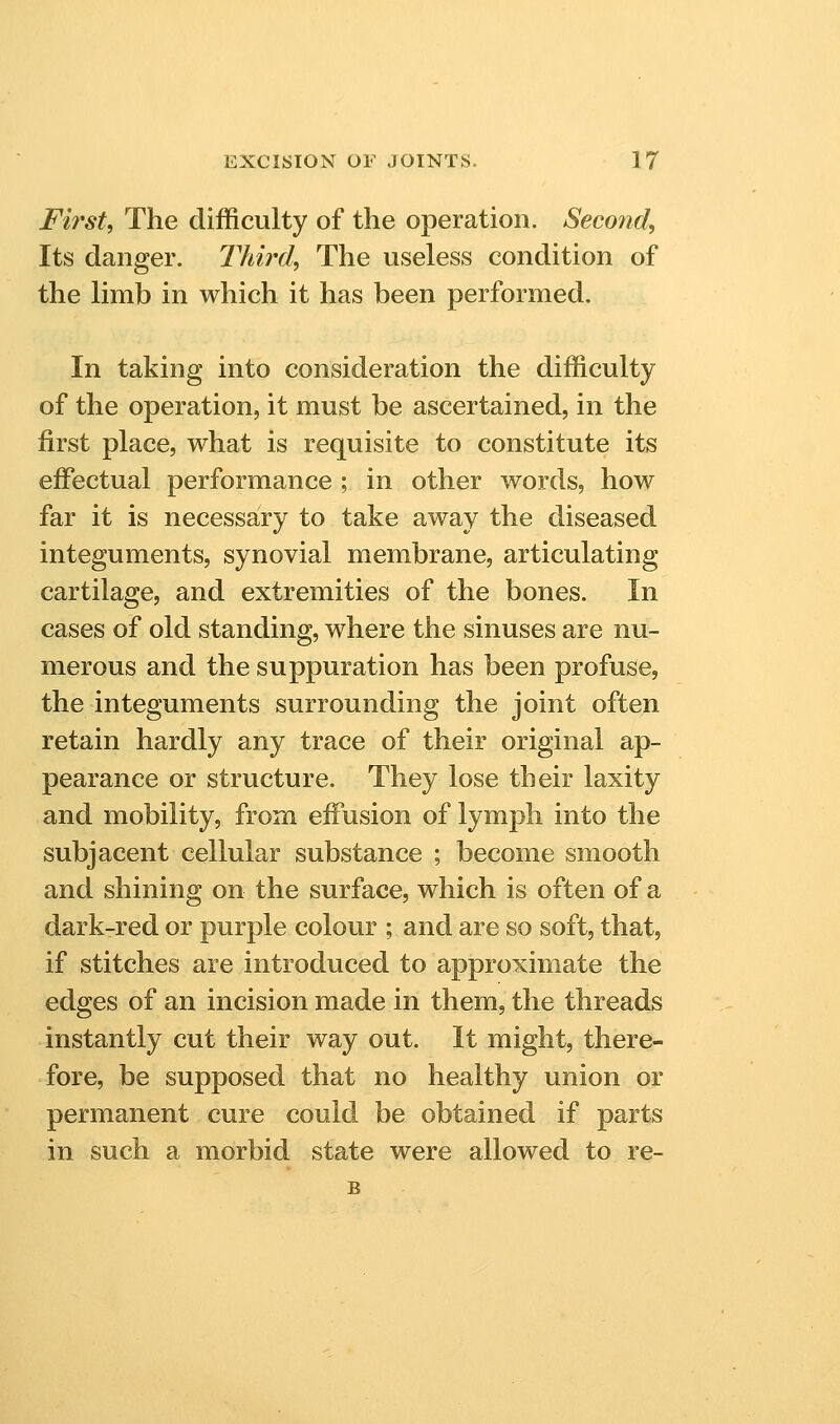 First, The difficulty of the operation. Second, Its danger. Third, The useless condition of the limb in which it has been performed. In taking into consideration the difficulty of the operation, it must be ascertained, in the first place, what is requisite to constitute its effectual performance ; in other words, how far it is necessary to take away the diseased integuments, synovial membrane, articulating cartilage, and extremities of the bones. In cases of old standing, where the sinuses are nu- merous and the suppuration has been profuse, the integuments surrounding the joint often retain hardly any trace of their original ap- pearance or structure. They lose their laxity and mobility, from effusion of lymph into the subjacent cellular substance ; become smooth and shining on the surface, which is often of a dark-red or purple colour ; and are so soft, that, if stitches are introduced to approximate the edges of an incision made in them, the threads instantly cut their way out. It might, there- fore, be supposed that no healthy union or permanent cure could be obtained if parts in such a morbid state were allowed to re-