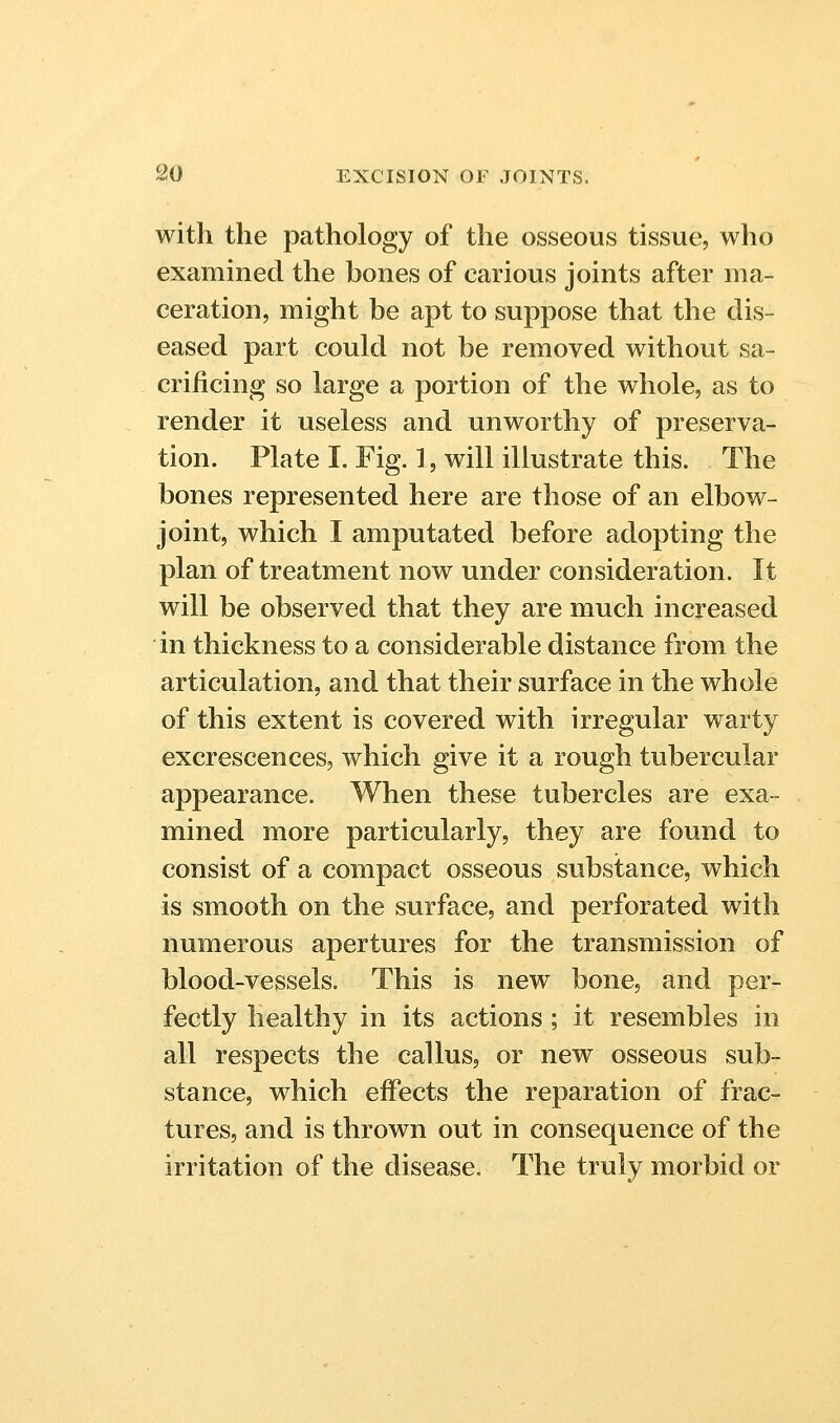 with the pathology of the osseous tissue, who examined the bones of carious joints after ma- ceration, might be apt to suppose that the dis- eased part could not be removed without sa- crificing so large a portion of the whole, as to render it useless and unworthy of preserva- tion. Plate I. Fig. 1, will illustrate this. The bones represented here are those of an elbow- joint, which I amputated before adopting the plan of treatment now under consideration. It will be observed that they are much increased in thickness to a considerable distance from the articulation, and that their surface in the whole of this extent is covered with irregular warty excrescences, which give it a rough tubercular appearance. When these tubercles are exa- mined more particularly, they are found to consist of a compact osseous substance, which is smooth on the surface, and perforated with numerous apertures for the transmission of blood-vessels. This is new bone, and per- fectly healthy in its actions; it resembles in all respects the callus, or new osseous sub- stance, w^hich effects the reparation of frac- tures, and is thrown out in consequence of the irritation of the disease. The truly morbid or