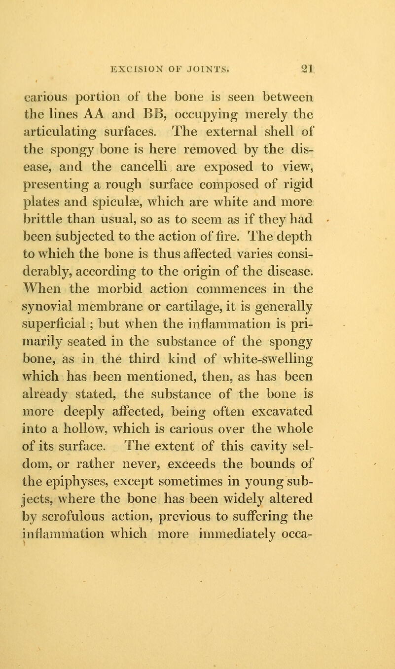 carious portion of the bone is seen between the lines AA and BB, occupying merely the articulating surfaces. The external shell of the spongy bone is here removed by the dis- ease, and the cancelli are exposed to view, presenting a rough surface composed of rigid plates and spiculae, which are white and more brittle than usual, so as to seem as if they had been subjected to the action of fire. The depth to which the bone is thus affected varies consi- derably, according to the origin of the disease. When the morbid action commences in the synovial membrane or cartilage, it is generally superficial; but when the inflammation is pri- marily seated in the substance of the spongy bone, as in the third kind of white-swelling which has been mentioned, then, as has been already stated, the substance of the bone is more deeply affected, being often excavated into a hollow, which is carious over the whole of its surface. The extent of this cavity sel- dom, or rather never, exceeds the bounds of the epiphyses, except sometimes in young sub- jects, where the bone has been widely altered by scrofulous action, previous to suffering the inflammation which more immediately occa-
