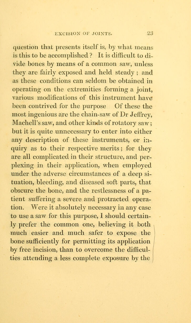 question that presents itself is, by what means is this to be accomplished ? It is difficult to di- vide bones by means of a common saw, unless they are fairly exposed and held steady ; and as these conditions can seldom be obtained in operating on the extremities forming a joint, various modifications of this instrument have been contrived for the purpose Of these the most ingenious sire the chain-saw of Dr Jeffrey, Machell's saw, and other kinds of rotatory saw; but it is quite unnecessary to enter into either any description of these instruments, or in- quiry as to their respective merits; for they are all complicated in their structure, and per- plexing in their application, when employed under the adverse circumstances of a deep si- tuation, bleeding, and diseased soft parts, that obscure the bone, and the restlessness of a pa- tient suffering a severe and protracted opera- tion. Were it absolutely necessary in any case to use a saw for this purpose, 1 should certain- ly prefer the common one, believing it both much easier and much safer to expose the \ bone sufficiently for permitting its application i by free incision, than to overcome the difficul- l ties attending a less complete exposure by the j