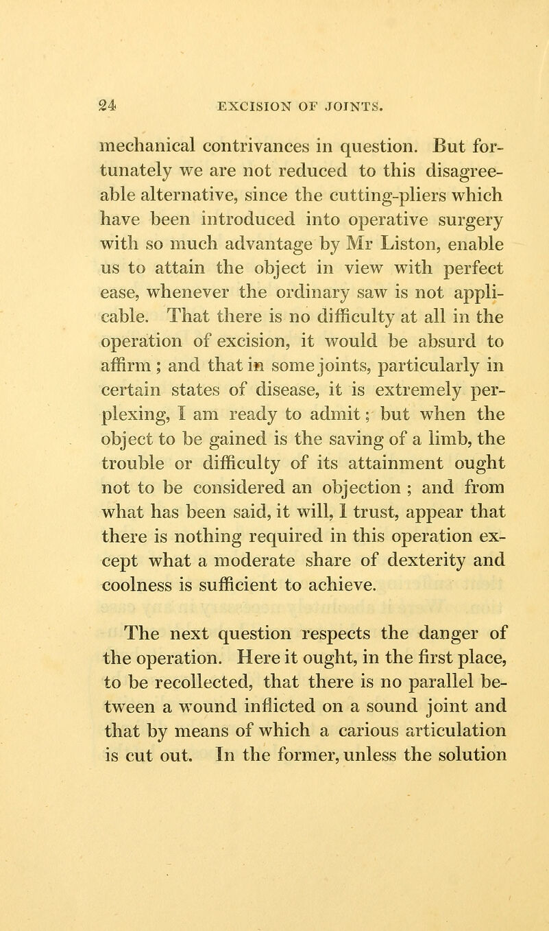 mechanical contrivances in question. But for- tunately we are not reduced to this disagree- able alternative, since the cutting-pliers which have been introduced into operative surgery with so much advantage by Mr Liston, enable us to attain the object in view with perfect ease, whenever the ordinary saw is not appli- cable. That there is no difficulty at all in the operation of excision, it would be absurd to affirm; and that in some joints, particularly in certain states of disease, it is extremely per- plexing, I am ready to admit; but when the object to be gained is the saving of a limb, the trouble or difficulty of its attainment ought not to be considered an objection ; and from what has been said, it will, 1 trust, appear that there is nothing required in this operation ex- cept what a moderate share of dexterity and coolness is sufficient to achieve. The next question respects the danger of the operation. Here it ought, in the first place, to be recollected, that there is no parallel be- tween a wound inflicted on a sound joint and that by means of which a carious articulation is cut out. In the former, unless the solution