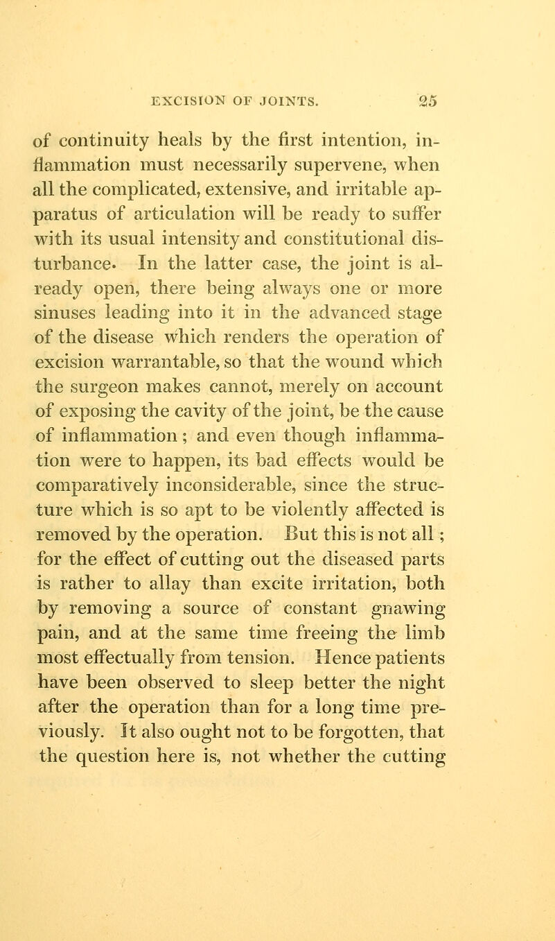 of continuity heals by the first intention, in- flammation must necessarily supervene, when all the complicated, extensive, and irritable ap- paratus of articulation will be ready to suffer with its usual intensity and constitutional dis- turbance. In the latter case, the joint is al- ready open, there being always one or more sinuses leading into it in the advanced stage of the disease which renders the operation of excision warrantable, so that the wound which the surgeon makes cannot, merely on account of exposing the cavity of the joint, be the cause of inflammation; and even though inflamma- tion were to happen, its bad effects would be comparatively inconsiderable, since the struc- ture which is so apt to be violently affected is removed by the operation. But this is not all; for the effect of cutting out the diseased parts is rather to allay than excite irritation, both by removing a source of constant gnawing pain, and at the same time freeing the limb most effectually from tension. Hence patients have been observed to sleep better the night after the operation than for a long time pre- viously. It also ought not to be forgotten, that the question here is, not whether the cutting