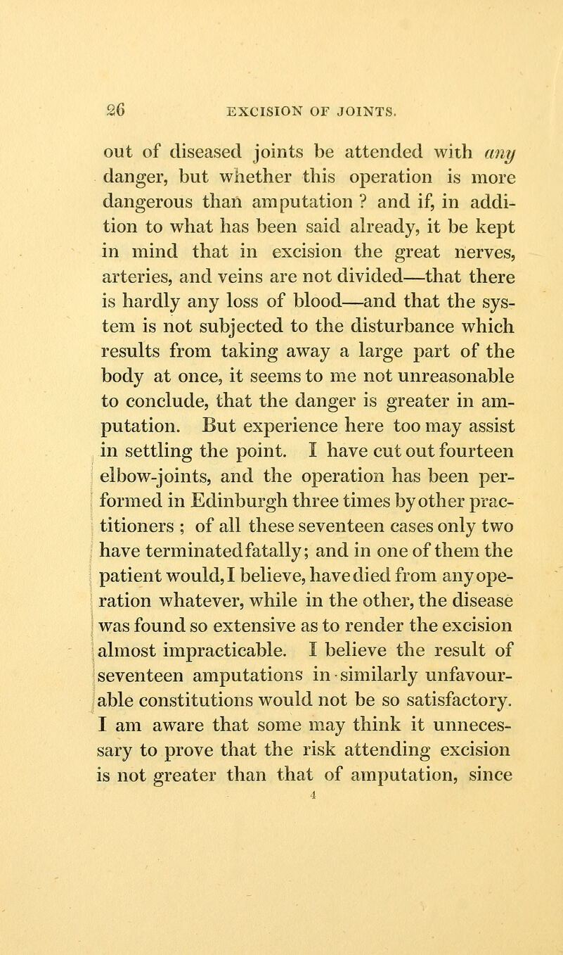 out of diseased joints be attended with ant/ danger, but whether this operation is more dangerous than amputation ? and if, in addi- tion to what has been said already, it be kept in mind that in excision the great nerves, arteries, and veins are not divided—that there is hardly any loss of blood—and that the sys- tem is not subjected to the disturbance which results from taking away a large part of the body at once, it seems to me not unreasonable to conclude, that the danger is greater in am- putation. But experience here too may assist in settling the point. I have cut out fourteen elbow-joints, and the operation has been per- formed in Edinburgh three times by other prac- titioners ; of all these seventeen cases only two have terminated fatally; and in one of them the patient would, I believe, have died from any ope- ration whatever, while in the other, the disease ! was found so extensive as to render the excision almost impracticable. I believe the result of j seventeen amputations in ■ similarly unfavour- iable constitutions would not be so satisfactory. I am aware that some may think it unneces- sary to prove that the risk attending excision is not greater than that of amputation, since