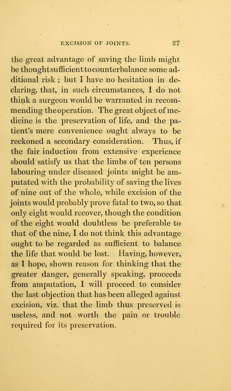 the great advantage of saving the limb might be thought sufficient to counterbalance some ad- ditional risk ; but I have no hesitation in de- claring, that, in such circumstances, 1 do not think a surgeon would be warranted in recom- mending the operation. The great object of me- dicine is the preservation of life, and the pa- tient's mere convenience ought always to be reckoned a secondary consideration. Thus, if the fair induction from extensive experience should satisfy us that the limbs of ten persons labouring under diseased joints might be am- putated with the probability of saving the lives of nine out of the whole, while excision of the joints would probably prove fatal to two, so that only eight would recover, though the condition of the eight would doubtless be preferable to that of the nine, I do not think this advantage ought to be regarded as sufficient to balance the life that would be lost. Having, however, as I hope, shown reason for thinking that the greater danger, generally speaking, proceeds from amputation, I will proceed to consider the last objection that has been alleged against excision, viz. that the limb thus preserved is useless, and not worth the pain or trouble required for its preservation.