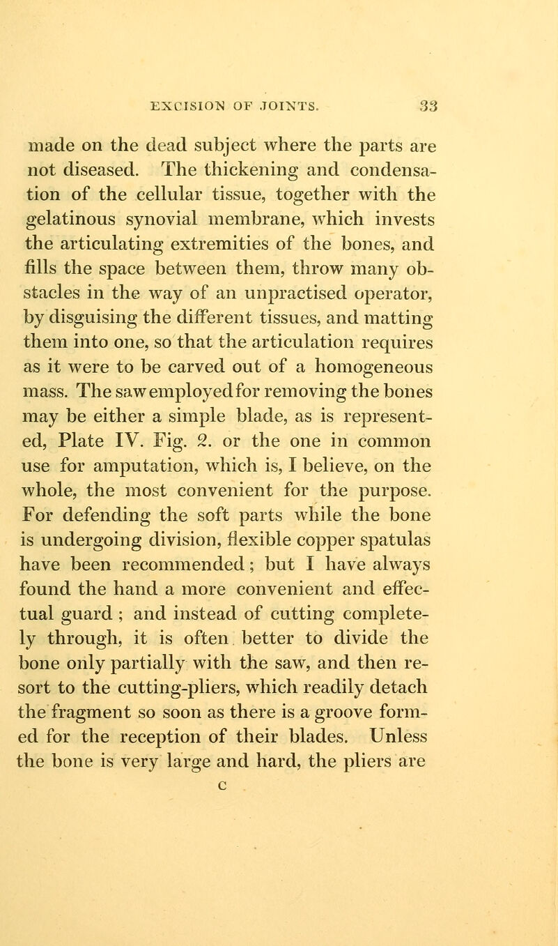 made on the dead subject where the parts are not diseased. The thickening and condensa- tion of the cellular tissue, together with the gelatinous synovial membrane, which invests the articulating extremities of the bones, and fills the space between them, throw many ob- stacles in the way of an unpractised operator, by disguising the diiferent tissues, and matting them into one, so that the articulation requires as it were to be carved out of a homogeneous mass. The saw employed for removing the bones may be either a simple blade, as is represent- ed, Plate IV. Fig. 2. or the one in common use for amputation, which is, I believe, on the whole, the most convenient for the purpose. For defending the soft parts while the bone is undergoing division, flexible copper spatulas have been recommended; but I have always found the hand a more convenient and effec- tual guard ; and instead of cutting complete- ly through, it is often better to divide the bone only partially with the saw, and then re- sort to the cutting-pliers, which readily detach the fragment so soon as there is a groove form- ed for the reception of their blades. Unless the bone is very large and hard, the pliers are c