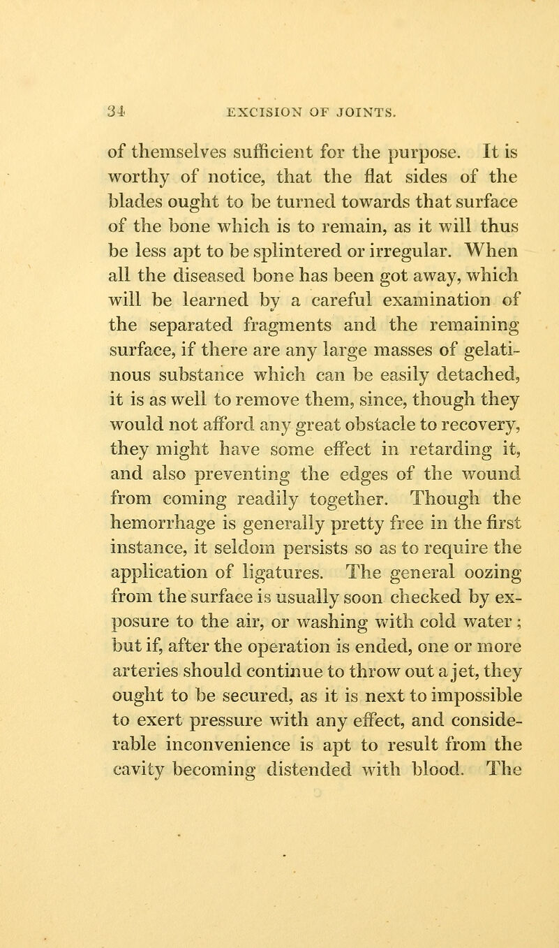 of themselves sufficient for the purpose. It is worthy of notice, that the flat sides of the hlades ought to be turned towards that surface of the bone which is to remain, as it will thus be less apt to be splintered or irregular. When all the diseased bone has been got away, which will be learned by a careful examination of the separated fragments and the remaining surface, if there are any large masses of gelati- nous substance which can be easily detached, it is as well to remove them, since, though they would not afford any great obstacle to recovery, they might have some effect in retarding it, and also preventing the edges of the wound, from coming readily together. Though the hemorrhage is generally pretty free in the first instance, it seldom persists so as to require the application of ligatures. The general oozing from the surface is usually soon checked by ex- posure to the air, or washing with cold water; but if, after the operation is ended, one or more arteries should continue to throw out a jet, they ought to be secured, as it is next to impossible to exert pressure with any effect, and conside- rable inconvenience is apt to result from the cavity becoming distended with blood. The