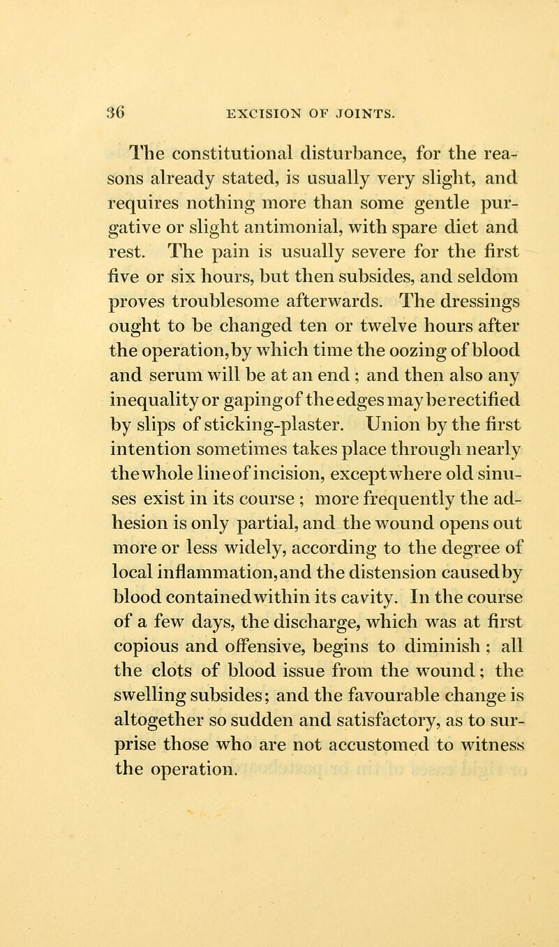 The constitutional disturbance, for the rea- sons already stated, is usually very slight, and requires nothing more than some gentle pur- gative or slight antimonial, with spare diet and rest. The pain is usually severe for the first five or six hours, but then subsides, and seldom proves troublesome afterwards. The dressings ought to be changed ten or twelve hours after the operation, by which time the oozing of blood and serum will be at an end ; and then also any inequality or gapingof the edges may be rectified by slips of sticking-plaster. Union by the first intention sometimes takes place through nearly the whole line of incision, except where old sinu- ses exist in its course ; more frequently the ad- hesion is only partial, and the wound opens out more or less widely, according to the degree of local inflammation,and the distension causedby blood contained within its cavity. In the course of a few days, the discharge, which was at first copious and offensive, begins to diminish ; all the clots of blood issue from the wound; the swelling subsides; and the favourable change is altogether so sudden and satisfactory, as to sur- prise those who are not accustomed to witness the operation.