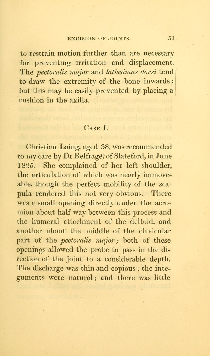 to restrain motion further than are necessary for preventing irritation and displacement. The pectoralis major and latissimus dorsi tend to draw the extremity of the bone inwards ; i but this may be easily prevented by placing aj cushion in the axilla. Case I. Christian Laing, aged 38, was recommended to my care by Dr Belfrage, of Slateford, in June 1825. She complained of her left shoulder, the articulation of which was nearly immove- able, though the perfect mobility of the sca- pula rendered this not very obvious. There was a small opening directly under the acro- mion about half way between this process and the humeral attachment of the deltoid, and another about the middle of the clavicular part of the pectoralis major; both of these openings allowed the probe to pass in the di- rection of the joint to a considerable depth. The discharge was thin and copious; the inte- guments were natural; and there was little